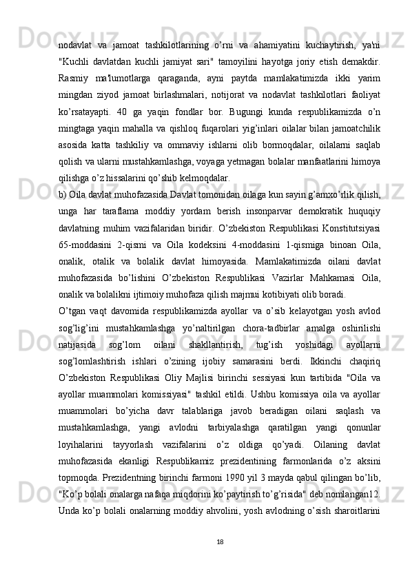 nodavlat   va   jamoat   tashkilotlarining   o’rni   va   ahamiyatini   kuchaytirish,   ya'ni
"Kuchli   davlatdan   kuchli   jamiyat   sari"   tamoyilini   hayotga   joriy   etish   demakdir.
Rasmiy   ma'lumotlarga   qaraganda,   ayni   paytda   mamlakatimizda   ikki   yarim
mingdan   ziyod   jamoat   birlashmalari,   notijorat   va   nodavlat   tashkilotlari   faoliyat
ko’rsatayapti.   40   ga   yaqin   fondlar   bor.   Bugungi   kunda   respublikamizda   o’n
mingtaga yaqin  mahalla  va qishloq  fuqarolari   yig’inlari  oilalar  bilan  jamoatchilik
asosida   katta   tashkiliy   va   ommaviy   ishlarni   olib   bormoqdalar,   oilalarni   saqlab
qolish va ularni mustahkamlashga, voyaga yetmagan bolalar manfaatlarini himoya
qilishga o’z hissalarini qo’shib kelmoqdalar. 
b) Oila davlat muhofazasida Davlat tomonidan oilaga kun sayin g’amxo’rlik qilish,
unga   har   taraflama   moddiy   yordam   berish   insonparvar   demokratik   huquqiy
davlatning   muhim   vazifalaridan   biridir.   O’zbekiston   Respublikasi   Konstitutsiyasi
65-moddasini   2-qismi   va   Oila   kodeksini   4-moddasini   1-qismiga   binoan   Oila,
onalik,   otalik   va   bolalik   davlat   himoyasida.   Mamlakatimizda   oilani   davlat
muhofazasida   bo’lishini   O’zbekiston   Respublikasi   Vazirlar   Mahkamasi   Oila,
onalik va bolalikni ijtimoiy muhofaza qilish majmui kotibiyati olib boradi. 
O’tgan   vaqt   davomida   respublikamizda   ayollar   va   o’sib   kelayotgan   yosh   avlod
sog’lig’ini   mustahkamlashga   yo’naltirilgan   chora-tadbirlar   amalga   oshirilishi
natijasida   sog’lom   oilani   shakllantirish,   tug’ish   yoshidagi   ayollarni
sog’lomlashtirish   ishlari   o’zining   ijobiy   samarasini   berdi.   Ikkinchi   chaqiriq
O’zbekiston   Respublikasi   Oliy   Majlisi   birinchi   sessiyasi   kun   tartibida   "Oila   va
ayollar   muammolari   komissiyasi"   tashkil   etildi.   Ushbu   komissiya   oila   va   ayollar
muammolari   bo’yicha   davr   talablariga   javob   beradigan   oilani   saqlash   va
mustahkamlashga,   yangi   avlodni   tarbiyalashga   qaratilgan   yangi   qonunlar
loyihalarini   tayyorlash   vazifalarini   o’z   oldiga   qo’yadi.   Oilaning   davlat
muhofazasida   ekanligi   Respublikamiz   prezidentining   farmonlarida   o’z   aksini
topmoqda. Prezidentning birinchi farmoni 1990 yil 3 mayda qabul qilingan bo’lib,
"Ko’p bolali onalarga nafaqa miqdorini ko’paytirish to’g’risida" deb nomlangan12.
Unda ko’p bolali  onalarning moddiy ahvolini, yosh  avlodning o’sish  sharoitlarini
18 