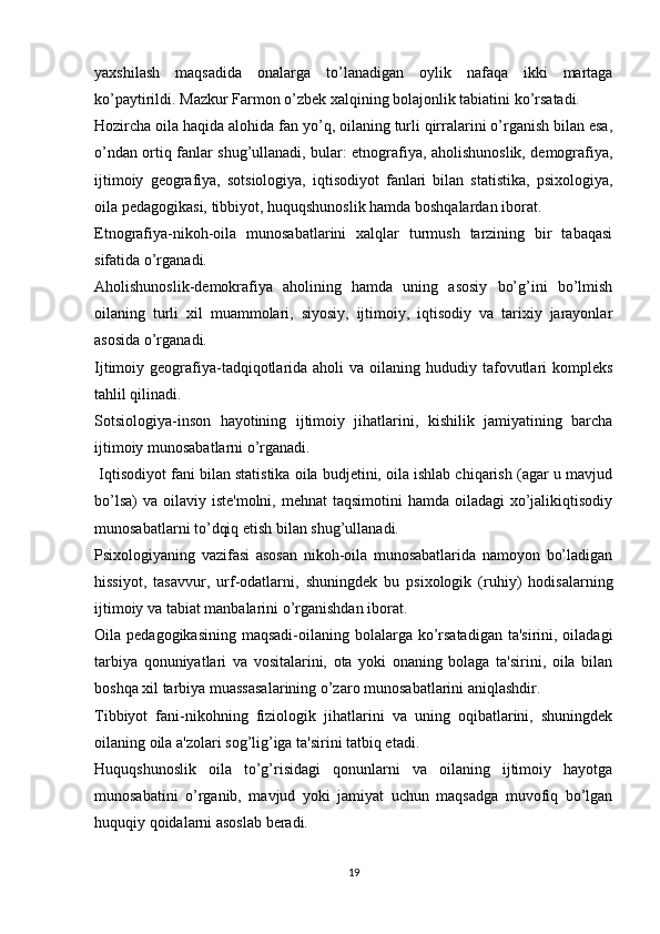 yaxshilash   maqsadida   onalarga   to’lanadigan   oylik   nafaqa   ikki   martaga
ko’paytirildi. Mazkur Farmon o’zbek xalqining bolajonlik tabiatini ko’rsatadi. 
Hozircha oila haqida alohida fan yo’q, oilaning turli qirralarini o’rganish bilan esa,
o’ndan ortiq fanlar shug’ullanadi, bular: etnografiya, aholishunoslik, demografiya,
ijtimoiy   geografiya,   sotsiologiya,   iqtisodiyot   fanlari   bilan   statistika,   psixologiya,
oila pedagogikasi, tibbiyot, huquqshunoslik hamda boshqalardan iborat. 
Etnografiya-nikoh-oila   munosabatlarini   xalqlar   turmush   tarzining   bir   tabaqasi
sifatida o’rganadi. 
Aholishunoslik-demokrafiya   aholining   hamda   uning   asosiy   bo’g’ini   bo’lmish
oilaning   turli   xil   muammolari,   siyosiy,   ijtimoiy,   iqtisodiy   va   tarixiy   jarayonlar
asosida o’rganadi. 
Ijtimoiy geografiya-tadqiqotlarida  aholi  va  oilaning hududiy  tafovutlari  kompleks
tahlil qilinadi. 
Sotsiologiya-inson   hayotining   ijtimoiy   jihatlarini,   kishilik   jamiyatining   barcha
ijtimoiy munosabatlarni o’rganadi.
 Iqtisodiyot fani bilan statistika oila budjetini, oila ishlab chiqarish (agar u mavjud
bo’lsa)  va oilaviy iste'molni, mehnat  taqsimotini  hamda  oiladagi  xo’jalikiqtisodiy
munosabatlarni to’dqiq etish bilan shug’ullanadi. 
Psixologiyaning   vazifasi   asosan   nikoh-oila   munosabatlarida   namoyon   bo’ladigan
hissiyot,   tasavvur,   urf-odatlarni,   shuningdek   bu   psixologik   (ruhiy)   hodisalarning
ijtimoiy va tabiat manbalarini o’rganishdan iborat. 
Oila pedagogikasining  maqsadi-oilaning bolalarga ko’rsatadigan  ta'sirini, oiladagi
tarbiya   qonuniyatlari   va   vositalarini,   ota   yoki   onaning   bolaga   ta'sirini,   oila   bilan
boshqa xil tarbiya muassasalarining o’zaro munosabatlarini aniqlashdir. 
Tibbiyot   fani-nikohning   fiziologik   jihatlarini   va   uning   oqibatlarini,   shuningdek
oilaning oila a'zolari sog’lig’iga ta'sirini tatbiq etadi. 
Huquqshunoslik   oila   to’g’risidagi   qonunlarni   va   oilaning   ijtimoiy   hayotga
munosabatini   o’rganib,   mavjud   yoki   jamiyat   uchun   maqsadga   muvofiq   bo’lgan
huquqiy qoidalarni asoslab beradi. 
19 