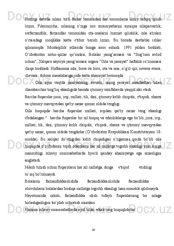 Hozirgi   davrda   oilani   turli   fanlar   tomonidan   har   tomonlama   ilmiy   tadqiq   qilish
lozim.   Fikrimizcha,   oilaning   o’ziga   xos   xususiyatlarini   ayniqsa   oilaparvarlik,
serfarzandlik,   farzandlar   tomonidan   ota-onalarni   hurmat   qilishlik,   oila   a'zolari
o’rtasidagi   inoqlikka   katta   e'tibor   berish   lozim.   Bu   borada   dastlabki   ishlar
qilinmoqda.   Mustaqillik   yillarida   bunga   asos   solindi.   1991   yildan   boshlab,
O’zbekiston   xotin-qizlar   qo’mitasi,   Bolalar   jamg’armasi   va   "Sog’lom   avlod
uchun", Xalqaro xayriya jamg’armasi organi "Oila va jamiyat" haftalik ro’znomasi
chiqa boshladi. Haftanoma oila, buva va buvi, ota va ona, o’g’il-qiz, nevara-evara,
chevara, dubora masalalariga juda katta ahamiyat bermoqda.
Oila   ayni   vaqtda   jamiyatning,   avvalo,   uning   jamiyat   manfaatlari   bilan
chambarchas bog’liq ekanligida hamda ijtimoiy vazifalarida yaqqol aks etadi.
Barcha fuqarolar-jinsi, irqi, millati, tili, dini, ijtimoiy kelib chiqishi, e'tiqodi, shaxsi
va ijtimoiy mavqyeidan qat'iy nazar qonun oldida tengligi.
Oila   huquqida   barcha   fuqarolar   millati,   irqidan   qat'iy   nazar   teng   ekanligi
ifodalangan "...barcha fuqarolar bir xil huquq va erkinliklarga ega bo’lib, jinsi, irqi,
millati,   tili,   dini,   ijtimoiy   kelib   chiqishi,   e'tiqodi,   shaxsi   va   ijtimoiy   mavqyeidan
qat'iy nazar, qonun oldida tengdirlar (O’zbekiston Respublikasi Konstitutsiyasi 18-
modda).   Bu   xalqlar   do’stligidan   kelib   chiqadigan   o’zgarmas   qoida   bo’lib   oila
huquqida o’z ifodasini topib odamlarni har xil millatga tegishli ekanligi yoki irqiga
mansubligi   oilaviy   munosabatlarda   hyech   qanday   ahamiyatga   ega   emasligini
anglatadi.
Nikoh tuzish uchun fuqarolarni har xil millatga, dinga e'tiqod etishligi
to’siq bo’lolmaydi.
Bolalarni farzandlikka olishda farzandlikka olishda farzandlikka
oluvchilarni bolalardan boshqa millatga tegishli ekanligi ham monelik qilolmaydi.
Hayotimizda   nikoh,   farzandlikka   olish   tufayli   fuqarolarning   bir   oilaga
birlashganligini ko’plab uchratish mumkin.
Hamma oilaviy munosabatlarda ayol bilan erkak teng huquqlidirlar.
20 