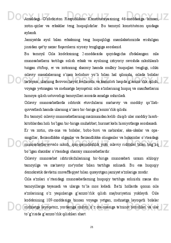 Amaldagi   O’zbekiston   Respublikasi   Konstitutsiyasining   46-moddasiga   binoan,
xotin-qizlar   va   erkaklar   teng   huquqlidirlar.   Bu   tamoyil   konstitutsion   qoidaga
aylandi.
Jamiyatda   ayol   bilan   erkakning   teng   huquqliligi   mamlakatimizda   erishilgan
jinsidan qat'iy nazar fuqarolarni siyosiy tengligiga asoslanid.
Bu   tamoyil   Oila   kodeksining   2-moddasida   quyidagicha   ifodalangan:   oila
munosabatlarni   tartibga   solish   erkak   va   ayolning   ixtiyoriy   ravishda   nikohlanib
tuzgan   ittifoqi,   er   va   xotinning   shaxsiy   hamda   mulkiy   huquqlari   tengligi,   ichki
oilaviy   masalalarning   o’zaro   kelishuv   yo’li   bilan   hal   qilinishi,   oilada   bolalar
tarbiyasi, ularning farovon hayot kechirishi va kamoloti haqida g’amxo’rlik qilish,
voyaga yetmagan va mehnatga layoqatsiz oila a'zolarining huquq va manfaatlarini
himoya qilish ustuvorligi tamoyillari asosida amalga oshiriladi.
Oilaviy   munosabatlarda   ishtirok   etuvchilarni   ma'naviy   va   moddiy   qo’llab-
quvvatlash hamda ularning o’zaro bir-biriga g’amxo’rlik qilishi.
Bu tamoyil oilaviy munosabatlarning mazmunidan kelib chiqib ular moddiy hisob-
kitoblardan holi bo’lgan bir-biriga muhabbat, hurmat kabi hissiyotlarga asoslanadi.
Er   va   xotin,   ota-ona   va   bolalar,   bobo-buvi   va   nabiralar,   aka-ukalar   va   opa-
singillar, farzandlikka olganlar va farzandlikka olinganlar va hokazolar o’rtasidagi
munosabatlar-avvalo   nikoh,   qon-qarindoshlik   yoki   oilaviy   rishtalar   bilan   bog’liq
bo’lgan shaxslar o’rtasidagi shaxsiy munosabatlardir.
Oilaviy   munosabat   ishtirokchilarining   bir-biriga   munosabati   umum   ahloqiy
tamoyilga   va   ma'naviy   me'yorlar   bilan   tartibga   solinadi.   Bu   esa   huquqiy
demokratik davlatni muvaffaqiyat bilan qurayotgan jamiyat a'zolariga xosdir.
Oila   a'zolari   o’rtasidagi   munosabatlarning   huquqiy   tartibga   solinishi   mana   shu
tamoyillarga   tayanadi   va   ularga   to’la   mos   keladi.   Ba'zi   hollarda   qonun   oila
a'zolarining   o’z   yaqinlariga   g’amxo’rlik   qilish   majburiyatini   yuklaydi.   Oila
kodeksining   109-moddasiga   binoan   voyaga   yetgan,   mehnatga   layoqatli   bolalar
mehnatga layoqatsiz, yordamga muhtoj o’z ota-onasiga ta'minot berishlari va ular
to’g’risida g’amxo’rlik qilishlari shart.
21 