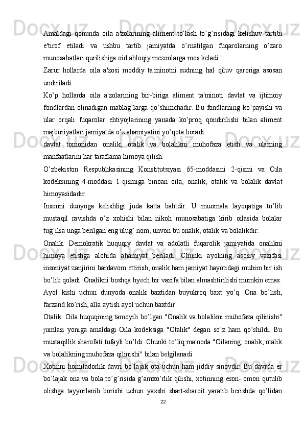 Amaldagi   qonunda   oila   a'zolarining   aliment   to’lash   to’g’risidagi   kelishuv   tartibi
e'tirof   etiladi   va   ushbu   tartib   jamiyatda   o’rnatilgan   fuqarolarning   o’zaro
munosabatlari qurilishiga oid ahloqiy mezonlarga mos keladi.
Zarur   hollarda   oila   a'zosi   moddiy   ta'minotni   sudning   hal   qiluv   qaroriga   asosan
undiriladi.
Ko’p   hollarda   oila   a'zolarining   bir-biriga   aliment   ta'minoti   davlat   va   ijtimoiy
fondlardan   olinadigan   mablag’larga   qo’shimchadir.   Bu   fondlarning   ko’payishi   va
ular   orqali   fuqarolar   ehtiyojlarining   yanada   ko’proq   qondirilishi   bilan   aliment
majburiyatlari jamiyatda o’z ahamiyatini yo’qota boradi.
davlat   tomonidan   onalik,   otalik   va   bolalikni   muhofaza   etish   va   ularning
manfaatlarini har taraflama himoya qilish.
O’zbekiston   Respublikasining   Konstitutsiyasi   65-moddasini   2-qismi   va   Oila
kodeksining   4-moddasi   1-qismiga   binoan   oila,   onalik,   otalik   va   bolalik   davlat
himoyasidadir.
Insonni   dunyoga   kelishligi   juda   katta   bahtdir.   U   muomala   layoqatiga   to’lib
mustaqil   ravishda   o’z   xohishi   bilan   nikoh   munosabatiga   kirib   oilasida   bolalar
tug’ilsa unga berilgan eng ulug’ nom, unvon bu onalik, otalik va bolalikdir.
Onalik.   Demokratik   huquqiy   davlat   va   adolatli   fuqarolik   jamiyatida   onalikni
himoya   etishga   alohida   ahamiyat   beriladi.   Chunki   ayolning   asosiy   vazifasi
insoniyat zanjirini bardavom ettirish, onalik ham jamiyat hayotidagi muhim bir ish
bo’lib qoladi. Onalikni boshqa hyech bir vazifa bilan almashtirilishi mumkin emas.
Ayol   kishi   uchun   dunyoda   onalik   baxtidan   buyukroq   baxt   yo’q.   Ona   bo’lish,
farzand ko’rish, alla aytish ayol uchun baxtdir.
Otalik. Oila huquqining tamoyili bo’lgan "Onalik va bolalikni muhofaza qilinishi"
jumlasi   yoniga   amaldagi   Oila   kodeksiga   "Otalik"   degan   so’z   ham   qo’shildi.   Bu
mustaqillik sharofati tufayli bo’ldi. Chunki to’liq ma'noda "Oilaning, onalik, otalik
va bolalikning muhofaza qilinishi" bilan belgilanadi.
Xotinni   homiladorlik  davri   bo’lajak  ota  uchun   ham   jiddiy  sinovdir.  Bu   davrda  er
bo’lajak ona va bola to’g’risida g’amxo’rlik qilishi, xotinning eson- omon qutulib
olishga   tayyorlanib   borishi   uchun   yaxshi   shart-sharoit   yaratib   berishda   qo’lidan
22 