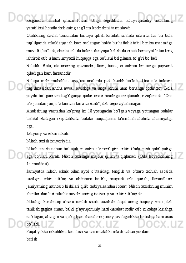 kelgancha   harakat   qilishi   lozim.   Unga   tegishlicha   ruhiy-iqtisodiy   muhitning
yaratilishi homiladorlikning sog’lom kechishini ta'minlaydi.
Otalikning   davlat   tomonidan   himoya   qilish   kafolati   sifatida   oilasida   har   bir   bola
tug’ilganda erkaklarga ish haqi saqlangan holda bir haftalik ta'til berilsa maqsadga
muvofiq bo’ladi, chunki oilada bolani dunyoga kelishida erkak ham ayol bilan teng
ishtirok etib u ham imtyozli huquqqa ega bo’lishi belgilansa to’g’ri bo’ladi.
Bolalik.   Bola,   ota-onaning   quvonchi,   faxri,   baxti,   er-xotinni   bir-biriga   payvand
qiladigan ham farzanddir.
Bolaga   mehr-muhabbat   tuyg’usi   onalarda   juda   kuchli   bo’ladi.   Ona   o’z   bolasini
tug’ilmasidan   ancha   avval   sevishga   va   unga   jonini   ham   berishga   qodir   zot.   Bola
paydo bo’lganidan tug’ilgunga qadar onasi  hisobiga oziqlanadi, rivojlanadi. "Ona
o’z jonidan jon, o’z tanidan tan ado etadi", deb bejiz aytishmagan.
Aholisining yarmidan ko’prog’ini 18 yoshgacha bo’lgan voyaga yetmagan bolalar
tashkil   etadigan   respublikada   bolalar   huquqlarini   ta'minlash   alohida   ahamiyatga
ega.
Ixtiyoriy va erkin nikoh.
Nikoh tuzish ixtiyoriydir.
Nikoh   tuzish   uchun   bo’lajak   er-xotin   o’z   roziligini   erkin   ifoda   etish   qobiliyatiga
ega   bo’lishi   kerak.   Nikoh   tuzishga   majbur   qilish   ta'qiqlanadi   (Oila   koyedksining
14-moddasi).
Jamiyatda   nikoh   erkak   bilan   ayol   o’rtasidagi   tenglik   va   o’zaro   xohish   asosida
tuzilgan   erkin   ittifoq   va   ahdnoma   bo’lib,   maqsadi   oila   qurish,   farzandlarni
jamiyatning munosib kishilari qilib tarbiyalashdan iborat. Nikoh tuzishning muhim
shartlaridan biri nikohlanuvchilarning ixtiyoriy va erkin ittifoqidir.
Nikohga   kirishning   o’zaro   rozilik   sharti   buzilishi   faqat   uning   haqiqiy   emas,   deb
tanilishigagina emas, balki g’ayriqonuniy hatti-harakat sodir etib nikohga kirishga
zo’rlagan, aldagan va qo’rqitgan shaxslarni jinoiy javobgarlikka tortishga ham asos
bo’ladi.
Faqat yakka nikohlikni tan olish va uni mustahkamlash uchun yordam
berish
23 