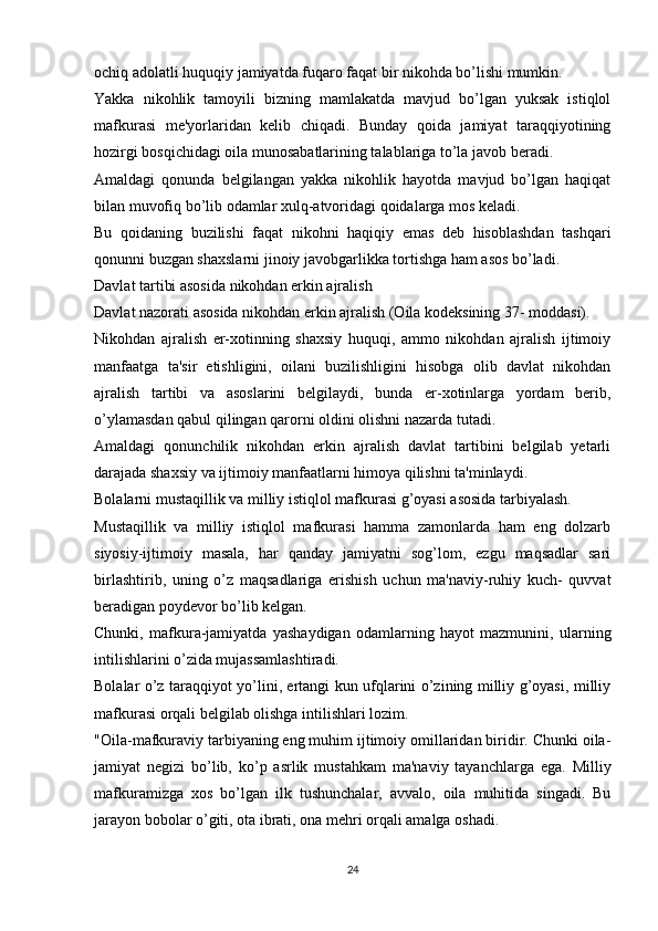 ochiq adolatli huquqiy jamiyatda fuqaro faqat bir nikohda bo’lishi mumkin.
Yakka   nikohlik   tamoyili   bizning   mamlakatda   mavjud   bo’lgan   yuksak   istiqlol
mafkurasi   me'yorlaridan   kelib   chiqadi.   Bunday   qoida   jamiyat   taraqqiyotining
hozirgi bosqichidagi oila munosabatlarining talablariga to’la javob beradi.
Amaldagi   qonunda   belgilangan   yakka   nikohlik   hayotda   mavjud   bo’lgan   haqiqat
bilan muvofiq bo’lib odamlar xulq-atvoridagi qoidalarga mos keladi.
Bu   qoidaning   buzilishi   faqat   nikohni   haqiqiy   emas   deb   hisoblashdan   tashqari
qonunni buzgan shaxslarni jinoiy javobgarlikka tortishga ham asos bo’ladi.
Davlat tartibi asosida nikohdan erkin ajralish
Davlat nazorati asosida nikohdan erkin ajralish (Oila kodeksining 37- moddasi).
Nikohdan   ajralish   er-xotinning   shaxsiy   huquqi,   ammo   nikohdan   ajralish   ijtimoiy
manfaatga   ta'sir   etishligini,   oilani   buzilishligini   hisobga   olib   davlat   nikohdan
ajralish   tartibi   va   asoslarini   belgilaydi,   bunda   er-xotinlarga   yordam   berib,
o’ylamasdan qabul qilingan qarorni oldini olishni nazarda tutadi.
Amaldagi   qonunchilik   nikohdan   erkin   ajralish   davlat   tartibini   belgilab   yetarli
darajada shaxsiy va ijtimoiy manfaatlarni himoya qilishni ta'minlaydi.
Bolalarni mustaqillik va milliy istiqlol mafkurasi g’oyasi asosida tarbiyalash.
Mustaqillik   va   milliy   istiqlol   mafkurasi   hamma   zamonlarda   ham   eng   dolzarb
siyosiy-ijtimoiy   masala,   har   qanday   jamiyatni   sog’lom,   ezgu   maqsadlar   sari
birlashtirib,   uning   o’z   maqsadlariga   erishish   uchun   ma'naviy-ruhiy   kuch-   quvvat
beradigan poydevor bo’lib kelgan.
Chunki,   mafkura-jamiyatda   yashaydigan   odamlarning   hayot   mazmunini,   ularning
intilishlarini o’zida mujassamlashtiradi.
Bolalar o’z taraqqiyot yo’lini, ertangi kun ufqlarini o’zining milliy g’oyasi, milliy
mafkurasi orqali belgilab olishga intilishlari lozim.
"Oila-mafkuraviy tarbiyaning eng muhim ijtimoiy omillaridan biridir. Chunki oila-
jamiyat   negizi   bo’lib,   ko’p   asrlik   mustahkam   ma'naviy   tayanchlarga   ega.   Milliy
mafkuramizga   xos   bo’lgan   ilk   tushunchalar,   avvalo,   oila   muhitida   singadi.   Bu
jarayon bobolar o’giti, ota ibrati, ona mehri orqali amalga oshadi.
24 