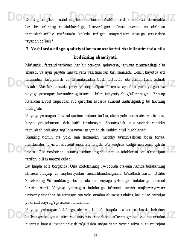 Oiladagi   sog’lom   muhit-sog’lom   mafkurani   shakllantirish   manbaidir.   Jamiyatda
har   bir   oilaning   mustahkamligi,   farovonligini,   o’zaro   hurmat   va   ahillikni
ta'minlash-milliy   mafkurada   ko’zda   tutilgan   maqsadlarni   amalga   oshirishda
tayanch bo’ladi"
3.  Yoshlarda oilaga qadiriyatlar munosabatini shakillantirishda oila
kodeksing ahamiyati.
Ma'lumki,   farzand   tarbiyasi   har   bir   ota-ona,   qolaversa,   jamiyat   zimmasidagi   o’ta
sharafli   va   ayni   paytda   mas'uliyatli   vazifalardan   biri   sanaladi.   Lekin   hayotda   o’z
farzandini   tarbiyalash   va   ta'minlashdan   bosh   tortuvchi   ota-onalar   ham   uchrab
turadi.   Mamlakatimizda   joriy   yilning   o’tgan   6   oyida   ajrashib   yashayotgan   va
voyaga yetmagan farzandining ta'minoti bilan ixtiyoriy shug’ullanmagan 17 ming
nafardan  ziyod  fuqarodan  sud  qarorlari   asosida   aliment  undirilganligi   bu fikrning
tasdig’idir.
Voyaga yetmagan farzand qachon imkoni bo’lsa, otam yoki onam aliment to’lasa,
keyin   yeb-ichaman,   deb   kutib   turolmaydi.   Shuningdek,   o’z   vaqtida   moddiy
ta'minlash bolaning sog’lom voya¬ga yetishida muhim omil hisoblanadi.
Shuning   uchun   ota   yoki   ona   farzandini   moddiy   ta'minlashdan   bosh   tortsa,
manfaatdor   to¬mon   aliment   undirish   haqida   o’z   vaqtida   sudga   murojaat   qilishi
lozim.   O’z   navbatida,   buning   uchun   tegishli   qonun   talablarini   va   o’rnatilgan
tartibni bilish taqozo etiladi.
Bu   haqda   so’z   borganda,   Oila   kodeksining   14-bobida   ota-ona   hamda   bolalarning
aliment   huquqi   va   majburiyatlari   mustahkamlanganini   ta'kidlash   zarur.   Ushbu
kodeksning   96-moddasiga   ko’ra,   ota-ona   voyaga   yetmagan   bolalariga   ta'minot
berishi   shart.   Voyaga   yetmagan   bolalariga   ta'minot   berish   majbu¬riya¬tini
ixtiyoriy ravishda bajarmagan ota yoki onadan aliment sudning hal qiluv qaroriga
yoki sud buyrug’iga asosan undiriladi.
Voyaga   yetmagan   bolalarga   aliment   to’lash   haqida   ota-ona   o’rtasida   kelishuv
bo’lmaganda   yoki   aliment   ixtiyoriy   ravishda   to’lanmaganda   va   ota-onadan
birortasi  ham  aliment  undirish to’g’risida sudga da'vo yoxud ariza bilan murojaat
25 