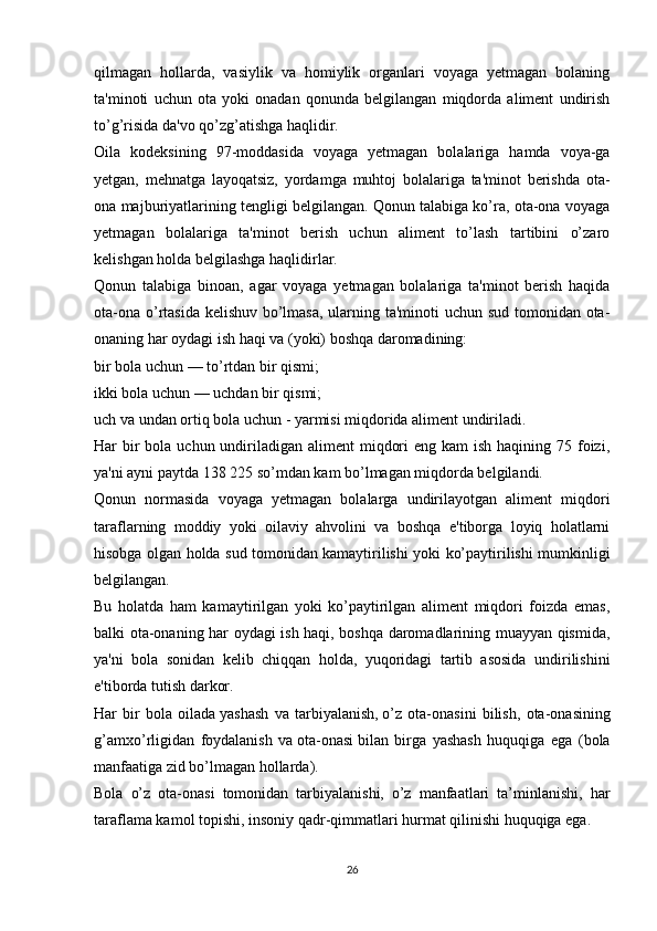 qilmagan   hollarda,   vasiylik   va   homiylik   organlari   voyaga   yetmagan   bolaning
ta'minoti   uchun   ota   yoki   onadan   qonunda   belgilangan   miqdorda   aliment   undirish
to’g’risida da'vo qo’zg’atishga haqlidir.
Oila   kodeksining   97-moddasida   voyaga   yetmagan   bolalariga   hamda   voya-ga
yetgan,   mehnatga   layoqatsiz,   yordamga   muhtoj   bolalariga   ta'minot   berishda   ota-
ona majburiyatlarining tengligi belgilangan. Qonun talabiga ko’ra, ota-ona voyaga
yetmagan   bolalariga   ta'minot   berish   uchun   aliment   to’lash   tartibini   o’zaro
kelishgan holda belgilashga haqlidirlar.
Qonun   talabiga   binoan,   agar   voyaga   yetmagan   bolalariga   ta'minot   berish   haqida
ota-ona o’rtasida kelishuv bo’lmasa,  ularning ta'minoti uchun sud tomonidan ota-
onaning har oydagi ish haqi va (yoki) boshqa daromadining:
bir bola uchun — to’rtdan bir qismi;
ikki bola uchun — uchdan bir qismi;
uch va undan ortiq bola uchun - yarmisi miqdorida aliment undiriladi.
Har  bir  bola uchun undiriladigan aliment  miqdori  eng kam  ish haqining 75 foizi,
ya'ni ayni paytda 138 225 so’mdan kam bo’lmagan miqdorda belgilandi.
Qonun   normasida   voyaga   yetmagan   bolalarga   undirilayotgan   aliment   miqdori
taraflarning   moddiy   yoki   oilaviy   ahvolini   va   boshqa   e'tiborga   loyiq   holatlarni
hisobga olgan holda sud tomonidan kamaytirilishi yoki ko’paytirilishi mumkinligi
belgilangan.
Bu   holatda   ham   kamaytirilgan   yoki   ko’paytirilgan   aliment   miqdori   foizda   emas,
balki ota-onaning har oydagi ish haqi, boshqa daromadlarining muayyan qismida,
ya'ni   bola   sonidan   kelib   chiqqan   holda,   yuqoridagi   tartib   asosida   undirilishini
e'tiborda tutish darkor.
Har   bir   bola   oilada   yashash   va   tarbiyalanish,   o’z   ota-onasini   bilish,   ota-onasining
g’amxo’rligidan   foydalanish   va   ota-onasi   bilan   birga   yashash   huquqiga   ega   (bola
manfaatiga zid bo’lmagan hollarda).
Bola   o’z   ota-onasi   tomonidan   tarbiyalanishi,   o’z   manfaatlari   ta’minlanishi,   har
taraflama kamol topishi, insoniy qadr-qimmatlari hurmat qilinishi huquqiga ega.
26 