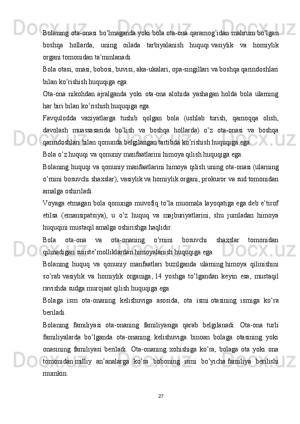 Bolaning ota-onasi bo’lmaganda   yoki   bola ota-ona qaramog’idan mahrum bo’lgan
boshqa   hollarda,   uning   oilada   tarbiyalanish   huquqi   vasiylik   va   homiylik
organi   tomonidan ta’minlanadi.
Bola otasi, onasi, bobosi, buvisi, aka-ukalari, opa-singillari va boshqa qarindoshlari
bilan ko’rishish huquqiga ega.
Ota-ona   nikohdan   ajralganda   yoki   ota-ona   alohida   yashagan   holda   bola   ularning
har biri bilan ko’rishish huquqiga ega.  
Favqulodda   vaziyatlarga   tushib   qolgan   bola   (ushlab   turish,   qamoqqa   olish,
davolash   muassasasida   bo’lish   va   boshqa   hollarda)   o’z   ota-onasi   va   boshqa
qarindoshlari bilan qonunda belgilangan tartibda ko’rishish huquqiga ega.
Bola o’z huquqi va qonuniy manfaatlarini himoya qilish   huquqiga ega.
Bolaning huquqi va qonuniy manfaatlarini himoya qilish   uning ota-onasi   (ularning
o’rnini bosuvchi shaxslar), vasiylik va homiylik organi, prokuror va sud tomonidan
amalga oshiriladi.
Voyaga etmagan bola qonunga muvofiq to’la muomala layoqatiga ega deb e’tirof
etilsa   (emansipatsiya),   u   o’z   huquq   va   majburiyatlarini,   shu   jumladan   himoya
huquqini mustaqil amalga oshirishga haqlidir.
Bola   ota-ona   va   ota-onaning   o’rnini   bosuvchi   shaxslar   tomonidan
qilinadigan   suiiste’molliklardan himoyalanish huquqiga ega.
Bolaning   huquq   va   qonuniy   manfaatlari   buzilganda   ularning   himoya   qilinishini
so’rab   vasiylik   va   homiylik   organiga,   14   yoshga   to’lgandan   keyin   esa,   mustaqil
ravishda sudga murojaat qilish huquqiga ega.
Bolaga   ism   ota-onaning   kelishuviga   asosida,   ota   ismi   otasining   ismiga   ko’ra
beriladi.
Bolaning   familiyasi   ota-onaning   familiyasiga   qarab   belgilanadi.   Ota-ona   turli
familiyalarda   bo’lganda   ota-onaning   kelishuviga   binoan   bolaga   otasining   yoki
onasining   familiyasi   beriladi.   Ota-onaning   xohishiga   ko’ra,   bolaga   ota   yoki   ona
tomonidan   milliy   an’analarga   ko’ra   boboning   ismi   bo’yicha   familiya   berilishi
mumkin.
27 