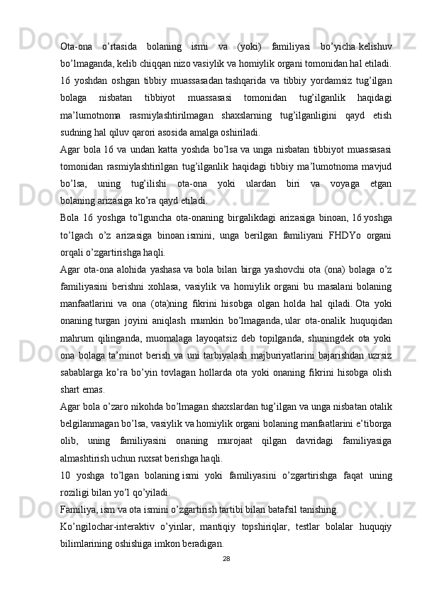 Ota-ona   o’rtasida   bolaning   ismi   va   (yoki)   familiyasi   bo’yicha   kelishuv
bo’lmaganda, kelib chiqqan nizo   vasiylik va homiylik organi   tomonidan hal etiladi.
16   yoshdan   oshgan   tibbiy   muassasadan   tashqarida   va   tibbiy   yordamsiz   tug’ilgan
bolaga   nisbatan   tibbiyot   muassasasi   tomonidan   tug’ilganlik   haqidagi
ma’lumotnoma   rasmiylashtirilmagan   shaxslarning   tug’ilganligini   qayd   etish
sudning hal qiluv qarori asosida amalga oshiriladi.
Agar   bola   16   va   undan   katta   yoshda   bo’lsa   va   unga   nisbatan   tibbiyot   muassasasi
tomonidan   rasmiylashtirilgan   tug’ilganlik   haqidagi   tibbiy   ma’lumotnoma   mavjud
bo’lsa,   uning   tug’ilishi   ota-ona   yoki   ulardan   biri   va   voyaga   etgan
bolaning   arizasiga   ko’ra qayd etiladi.
Bola   16   yoshga   to’lguncha   ota-onaning   birgalikdagi   arizasiga   binoan,   16   yoshga
to’lgach   o’z   arizasiga   binoan   ismini,   unga   berilgan   familiyani   FHDYo   organi
orqali o’zgartirishga haqli.
Agar   ota-ona   alohida   yashasa   va   bola   bilan   birga   yashovchi   ota   (ona)   bolaga   o’z
familiyasini   berishni   xohlasa,   vasiylik   va   homiylik   organi   bu   masalani   bolaning
manfaatlarini   va   ona   (ota)ning   fikrini   hisobga   olgan   holda   hal   qiladi.   Ota   yoki
onaning   turgan   joyini   aniqlash   mumkin   bo’lmaganda,   ular   ota-onalik   huquqidan
mahrum   qilinganda,   muomalaga   layoqatsiz   deb   topilganda,   shuningdek   ota   yoki
ona   bolaga   ta’minot   berish   va   uni   tarbiyalash   majburiyatlarini   bajarishdan   uzrsiz
sabablarga   ko’ra   bo’yin   tovlagan   hollarda   ota   yoki   onaning   fikrini   hisobga   olish
shart emas.
Agar bola o’zaro   nikohda bo’lmagan shaxslardan   tug’ilgan   va unga nisbatan otalik
belgilanmagan bo’lsa, vasiylik va homiylik organi bolaning manfaatlarini e’tiborga
olib,   uning   familiyasini   onaning   murojaat   qilgan   davridagi   familiyasiga
almashtirish uchun   ruxsat berishga haqli.
10   yoshga   to’lgan   bolaning   ismi   yoki   familiyasini   o’zgartirishga   faqat   uning
roziligi bilan yo’l qo’yiladi.
Familiya, ism va ota ismini o’zgartirish tartibi bilan batafsil   tanishing.
Ko’ngilochar-interaktiv   o’yinlar,   mantiqiy   topshiriqlar,   testlar   bolalar   huquqiy
bilimlarining oshishiga imkon beradigan. 
28 