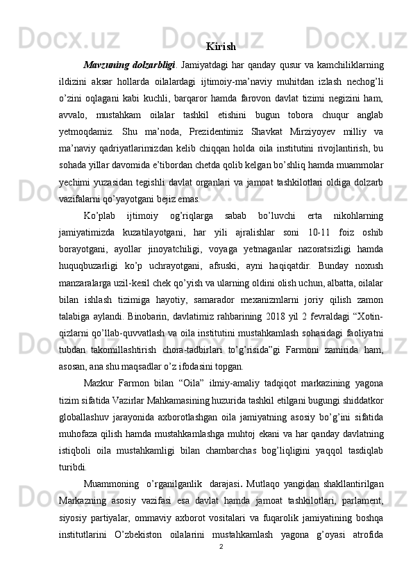 Kirish
Mavzuning   dolzarbligi .   Jamiyatdagi   har   qanday   qusur   va   kamchiliklarning
ildizini   aksar   hollarda   oilalardagi   ijtimoiy-ma’naviy   muhitdan   izlash   nechog’li
o’zini   oqlagani   kabi   kuchli,   barqaror   hamda   farovon   davlat   tizimi   negizini   ham,
avvalo,   mustahkam   oilalar   tashkil   etishini   bugun   tobora   chuqur   anglab
yetmoqdamiz.   Shu   ma’noda,   Prezidentimiz   Shavkat   Mirziyoyev   milliy   va
ma’naviy   qadriyatlarimizdan   kelib   chiqqan   holda   oila   institutini   rivojlantirish,   bu
sohada yillar davomida e’tibordan chetda qolib kelgan bo’shliq hamda muammolar
yechimi   yuzasidan   tegishli   davlat   organlari   va   jamoat   tashkilotlari   oldiga  dolzarb
vazifalarni qo’yayotgani bejiz emas.
Ko’plab   ijtimoiy   og’riqlarga   sabab   bo’luvchi   erta   nikohlarning
jamiyatimizda   kuzatilayotgani,   har   yili   ajralishlar   soni   10-11   foiz   oshib
borayotgani,   ayollar   jinoyatchiligi,   voyaga   yetmaganlar   nazoratsizligi   hamda
huquqbuzarligi   ko’p   uchrayotgani,   afsuski,   ayni   haqiqatdir.   Bunday   noxush
manzaralarga uzil-kesil chek qo’yish va ularning oldini olish uchun, albatta, oilalar
bilan   ishlash   tizimiga   hayotiy,   samarador   mexanizmlarni   joriy   qilish   zamon
talabiga   aylandi.   Binobarin,   davlatimiz   rahbarining   2018   yil   2   fevraldagi   “Xotin-
qizlarni qo’llab-quvvatlash va oila institutini mustahkamlash sohasidagi faoliyatni
tubdan   takomillashtirish   chora-tadbirlari   to’g’risida”gi   Farmoni   zamirida   ham,
asosan, ana shu maqsadlar o’z ifodasini topgan.
Mazkur   Farmon   bilan   “Oila”   ilmiy-amaliy   tadqiqot   markazining   yagona
tizim sifatida Vazirlar Mahkamasining huzurida tashkil etilgani bugungi shiddatkor
globallashuv   jarayonida   axborotlashgan   oila   jamiyatning   asosiy   bo’g’ini   sifatida
muhofaza qilish hamda mustahkamlashga  muhtoj  ekani  va har qanday davlatning
istiqboli   oila   mustahkamligi   bilan   chambarchas   bog’liqligini   yaqqol   tasdiqlab
turibdi.
Muammoning     o’rganilganlik     darajasi .   Mutlaqo   yangidan   shakllantirilgan
Markazning   asosiy   vazifasi   esa   davlat   hamda   jamoat   tashkilotlari,   parlament,
siyosiy   partiyalar,   ommaviy   axborot   vositalari   va   fuqarolik   jamiyatining   boshqa
institutlarini   O’zbekiston   oilalarini   mustahkamlash   yagona   g’oyasi   atrofida
2 