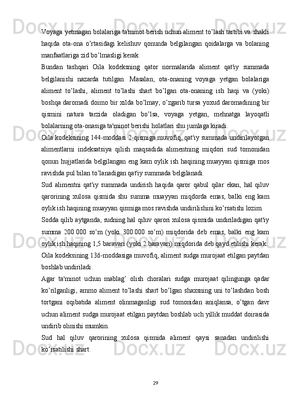 Voyaga yetmagan bolalariga ta'minot berish uchun aliment to’lash tartibi va shakli
haqida   ota-ona   o’rtasidagi   kelishuv   qonunda   belgilangan   qoidalarga   va   bolaning
manfaatlariga zid bo’lmasligi kerak.
Bundan   tashqari   Oila   kodeksning   qator   normalarida   aliment   qat'iy   summada
belgilanishi   nazarda   tutilgan.   Masalan,   ota-onaning   voyaga   yetgan   bolalariga
aliment   to’lashi,   aliment   to’lashi   shart   bo’lgan   ota-onaning   ish   haqi   va   (yoki)
boshqa daromadi doimo bir xilda bo’lmay, o’zgarib tursa yoxud daromadining bir
qismini   natura   tarzida   oladigan   bo’lsa,   voyaga   yetgan,   mehnatga   layoqatli
bolalarning ota-onasiga ta'minot berishi holatlari shu jumlaga kiradi.
Oila kodeksining 144-moddasi 2-qismiga muvofiq, qat'iy summada undirilayotgan
alimentlarni   indeksatsiya   qilish   maqsadida   alimentning   miqdori   sud   tomonidan
qonun hujjatlarida belgilangan eng kam oylik ish haqining muayyan qismiga mos
ravishda pul bilan to’lanadigan qat'iy summada belgilanadi.
Sud   alimentni   qat'iy   summada   undirish   haqida   qaror   qabul   qilar   ekan,   hal   qiluv
qarorining   xulosa   qismida   shu   summa   muayyan   miqdorda   emas,   balki   eng   kam
oylik ish haqining muayyan qismiga mos ravishda undirilishini ko’rsatishi lozim.
Sodda qilib aytganda, sudning hal qiluv qarori xulosa qismida undiriladigan qat'iy
summa   200.000   so’m   (yoki   300.000   so’m)   miqdorida   deb   emas,   balki   eng   kam
oylik ish haqining 1,5 baravari (yoki 2 baravari) miqdorida deb qayd etilishi kerak.
Oila kodeksining 136-moddasiga muvofiq, aliment sudga murojaat etilgan paytdan
boshlab undiriladi.
Agar   ta'minot   uchun   mablag’   olish   choralari   sudga   murojaat   qilingunga   qadar
ko’rilganligi,   ammo   aliment   to’lashi   shart   bo’lgan   shaxsning   uni   to’lashdan   bosh
tortgani   oqibatida   aliment   olinmaganligi   sud   tomonidan   aniqlansa,   o’tgan   davr
uchun aliment sudga murojaat etilgan paytdan boshlab uch yillik muddat doirasida
undirib olinishi mumkin.
Sud   hal   qiluv   qarorining   xulosa   qismida   aliment   qaysi   sanadan   undirilishi
ko’rsatilishi shart.
29 