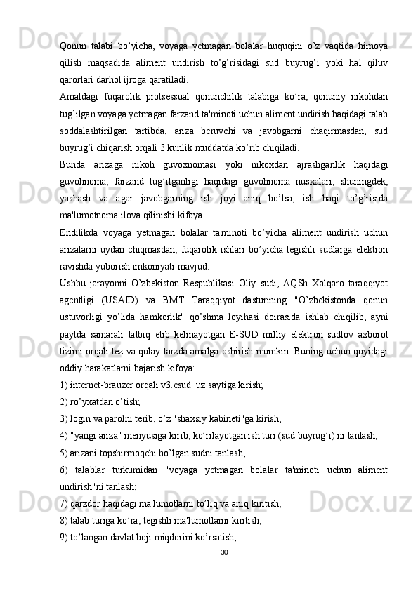 Qonun   talabi   bo’yicha,   voyaga   yetmagan   bolalar   huquqini   o’z   vaqtida   himoya
qilish   maqsadida   aliment   undirish   to’g’risidagi   sud   buyrug’i   yoki   hal   qiluv
qarorlari darhol ijroga qaratiladi.
Amaldagi   fuqarolik   protsessual   qonunchilik   talabiga   ko’ra,   qonuniy   nikohdan
tug’ilgan voyaga yetmagan farzand ta'minoti uchun aliment undirish haqidagi talab
soddalashtirilgan   tartibda,   ariza   beruvchi   va   javobgarni   chaqirmasdan,   sud
buyrug’i chiqarish orqali 3 kunlik muddatda ko’rib chiqiladi.
Bunda   arizaga   nikoh   guvoxnomasi   yoki   nikoxdan   ajrashganlik   haqidagi
guvohnoma,   farzand   tug’ilganligi   haqidagi   guvohnoma   nusxalari,   shuningdek,
yashash   va   agar   javobgarning   ish   joyi   aniq   bo’lsa,   ish   haqi   to’g’risida
ma'lumotnoma ilova qilinishi kifoya.
Endilikda   voyaga   yetmagan   bolalar   ta'minoti   bo’yicha   aliment   undirish   uchun
arizalarni   uydan   chiqmasdan,   fuqarolik   ishlari   bo’yicha  tegishli   sudlarga   elektron
ravishda yuborish imkoniyati mavjud.
Ushbu   jarayonni   O’zbekiston   Respublikasi   Oliy   sudi,   AQSh   Xalqaro   taraqqiyot
agentligi   (USAID)   va   BMT   Taraqqiyot   dasturining   "O’zbekistonda   qonun
ustuvorligi   yo’lida   hamkorlik"   qo’shma   loyihasi   doirasida   ishlab   chiqilib,   ayni
paytda   samarali   tatbiq   etib   kelinayotgan   E-SUD   milliy   elektron   sudlov   axborot
tizimi orqali tez va qulay tarzda amalga oshirish mumkin. Buning uchun quyidagi
oddiy harakatlarni bajarish kifoya:
1) internet-brauzer orqali v3.esud. uz saytiga kirish;
2) ro’yxatdan o’tish;
3) login va parolni terib, o’z "shaxsiy kabineti"ga kirish;
4) "yangi ariza" menyusiga kirib, ko’rilayotgan ish turi (sud buyrug’i) ni tanlash;
5) arizani topshirmoqchi bo’lgan sudni tanlash;
6)   talablar   turkumidan   "voyaga   yetmagan   bolalar   ta'minoti   uchun   aliment
undirish"ni tanlash;
7) qarzdor haqidagi ma'lumotlarni to’liq va aniq kiritish;
8) talab turiga ko’ra, tegishli ma'lumotlarni kiritish;
9) to’langan davlat boji miqdorini ko’rsatish;
30 