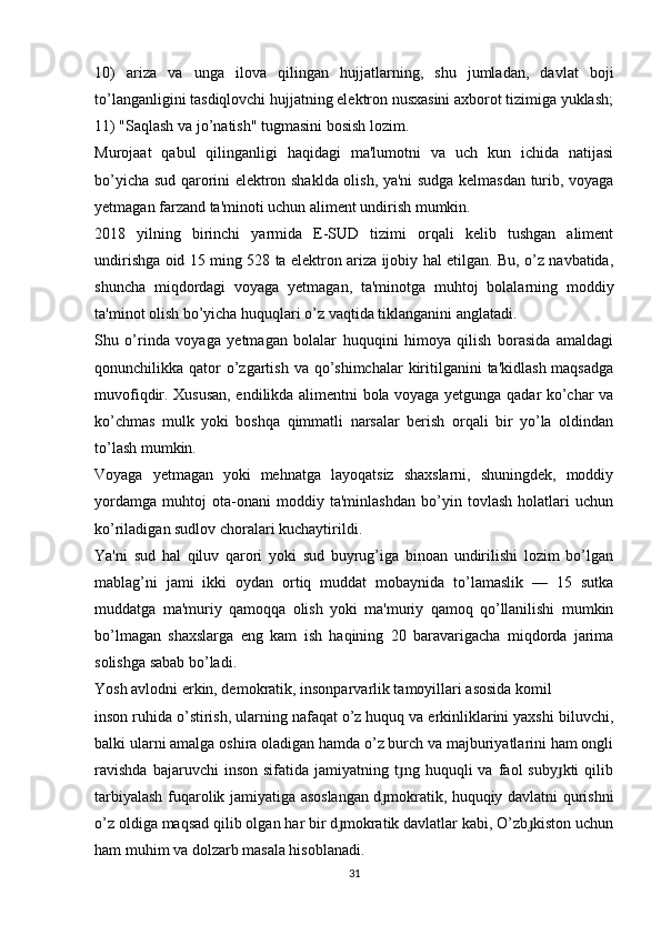 10)   ariza   va   unga   ilova   qilingan   hujjatlarning,   shu   jumladan,   davlat   boji
to’langanligini tasdiqlovchi hujjatning elektron nusxasini axborot tizimiga yuklash;
11) "Saqlash va jo’natish" tugmasini bosish lozim.
Murojaat   qabul   qilinganligi   haqidagi   ma'lumotni   va   uch   kun   ichida   natijasi
bo’yicha sud qarorini elektron shaklda olish, ya'ni sudga kelmasdan turib, voyaga
yetmagan farzand ta'minoti uchun aliment undirish mumkin.
2018   yilning   birinchi   yarmida   E-SUD   tizimi   orqali   kelib   tushgan   aliment
undirishga oid 15 ming 528 ta elektron ariza ijobiy hal etilgan. Bu, o’z navbatida,
shuncha   miqdordagi   voyaga   yetmagan,   ta'minotga   muhtoj   bolalarning   moddiy
ta'minot olish bo’yicha huquqlari o’z vaqtida tiklanganini anglatadi.
Shu   o’rinda   voyaga   yetmagan   bolalar   huquqini   himoya   qilish   borasida   amaldagi
qonunchilikka qator  o’zgartish va  qo’shimchalar  kiritilganini  ta'kidlash maqsadga
muvofiqdir. Xususan, endilikda alimentni bola voyaga yetgunga qadar ko’char va
ko’chmas   mulk   yoki   boshqa   qimmatli   narsalar   berish   orqali   bir   yo’la   oldindan
to’lash mumkin.
Voyaga   yetmagan   yoki   mehnatga   layoqatsiz   shaxslarni,   shuningdek,   moddiy
yordamga   muhtoj   ota-onani   moddiy   ta'minlashdan   bo’yin   tovlash   holatlari   uchun
ko’riladigan sudlov choralari kuchaytirildi.
Ya'ni   sud   hal   qiluv   qarori   yoki   sud   buyrug’iga   binoan   undirilishi   lozim   bo’lgan
mablag’ni   jami   ikki   oydan   ortiq   muddat   mobaynida   to’lamaslik   —   15   sutka
muddatga   ma'muriy   qamoqqa   olish   yoki   ma'muriy   qamoq   qo’llanilishi   mumkin
bo’lmagan   shaxslarga   eng   kam   ish   haqining   20   baravarigacha   miqdorda   jarima
solishga sabab bo’ladi.
Yosh avlodni erkin, demokratik, insonparvarlik tamoyillari asosida komil
inson ruhida o’stirish, ularning nafaqat o’z huquq va erkinliklarini yaxshi biluvchi,
balki ularni amalga oshira oladigan hamda o’z burch va majburiyatlarini ham ongli
ravishda   bajaruvchi   inson   sifatida   jamiyatning  t ng  huquqli   va   faol   suby kti   qilibɟ ɟ
tarbiyalash fuqarolik jamiyatiga asoslangan d mokratik, huquqiy davlatni qurishni	
ɟ
o’z oldiga maqsad qilib olgan har bir d mokratik davlatlar kabi, O’zb kiston uchun	
ɟ ɟ
ham muhim va dolzarb masala hisoblanadi.
31 