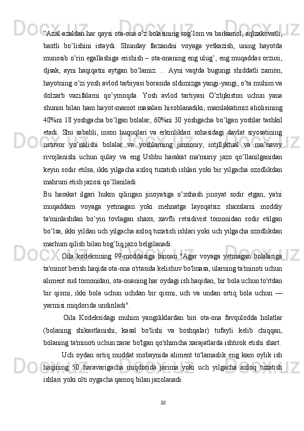“Azal-azaldan har qaysi ota-ona o’z bolasining sog’lom va barkamol, aqlzakovatli,
baxtli   bo’lishini   istaydi.   Shunday   farzandni   voyaga   yetkazish,   uning   hayotda
munosib o’rin egallashiga erishish – ota-onaning eng ulug’, eng muqaddas orzusi,
d sak,   ayni   haqiqatni   aytgan   bo’lamiz.   ...   Ayni   vaqtda   bugungi   shiddatli   zamon,ɟ
hayotning o’zi yosh avlod tarbiyasi borasida oldimizga yangi-yangi, o’ta muhim va
dolzarb   vazifalarni   qo’ymoqda.   Yosh   avlod   tartiyasi   O’zb kiston   uchun   yana	
ɟ
shunisi bilan ham hayot-mamot masalasi  hisoblanadiki, mamlakatimiz aholisining
40%ni 18 yoshgacha bo’lgan bolalar, 60%ni 30 yoshgacha bo’lgan yoshlar tashkil
etadi.   Shu   sababli,   inson   huquqlari   va   erkinliklari   sohasidagi   davlat   siyosatining
ustuvor   yo’nalishi   bolalar   va   yoshlarning   jismoniy,   int ll ktual   va   ma’naviy	
ɟ ɟ
rivojlanishi   uchun   qulay   va   eng   Ushbu   harakat   ma'muriy   jazo   qo’llanilganidan
keyin sodir etilsa, ikki yilgacha axloq tuzatish ishlari yoki bir yilgacha ozodlikdan
mahrum etish jazosi qo’llaniladi.
Bu   harakat   ilgari   hukm   qilingan   jinoyatiga   o’xshash   jinoyat   sodir   etgan,   ya'ni
muqaddam   voyaga   yetmagan   yoki   mehnatga   layoqatsiz   shaxslarni   moddiy
ta'minlashdan   bo’yin   tovlagan   shaxs,   xavfli   retsidivist   tomonidan   sodir   etilgan
bo’lsa, ikki yildan uch yilgacha axloq tuzatish ishlari yoki uch yilgacha ozodlikdan
marhum qilish bilan bog’liq jazo belgilanadi.
Oila   kodeksining   99-moddasiga   binoan   "Agar   voyaga   yetmagan   bolalariga
ta'minot berish haqida ota-ona o'rtasida kelishuv bo'lmasa, ularning ta'minoti uchun
aliment sud tomonidan, ota-onaning har oydagi ish haqidan, bir bola uchun to'rtdan
bir   qismi,   ikki   bola   uchun   uchdan   bir   qismi,   uch   va   undan   ortiq   bola   uchun   —
yarmisi miqdorida undiriladi".
            Oila   Kodeksidagi   muhim   yangiliklardan   biri   ota-ona   favqulodda   holatlar
(bolaning   shikastlanishi,   kasal   bo'lishi   va   boshqalar)   tufayli   kelib   chiqqan,
bolaning ta'minoti uchun zarar bo'lgan qo'shimcha xarajatlarda ishtirok etishi shart.
Uch   oydan   ortiq   muddat   mobaynida   aliment   to'lamaslik   eng   kam   oylik   ish
haqining   50   haravarigacha   miqdorida   jarima   yoki   uch   yilgacha   axloq   tuzatish
ishlari yoki olti oygacha qamoq bilan jazolanadi.
32