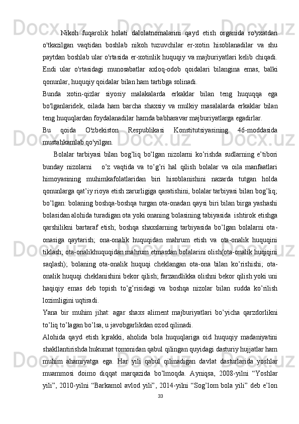 Nikoh   fuqarolik   holati   dalolatnomalarini   qayd   etish   organida   ro'yxatdan
o'tkazilgan   vaqtidan   boshlab   nikoh   tuzuvchilar   er-xotin   hisoblanadilar   va   shu
paytdan boshlab ular o'rtasida er-xotinlik huquqiy va majburiyatlari kelib chiqadi.
Endi   ular   o'rtasidagi   munosabatlar   axloq-odob   qoidalari   bilangina   emas,   balki
qonunlar, huquqiy qoidalar bilan ham tartibga solinadi.
Bunda   xotin-qizlar   siyosiy   malakalarda   erkaklar   bilan   teng   huquqqa   ega
bo'lganlaridek,   oilada   ham   barcha   shaxsiy   va   mulkiy   masalalarda   erkaklar   bilan
teng huquqlardan foydalanadilar hamda babharavar majburiyatlarga egadirlar.
Bu   qoida   O'zbekiston   Respublikasi   Konstitutsiyasining   46-moddasida
mustahkamlab qo'yilgan.
        Bolalar   tarbiyasi   bilan   bog’liq   bo’lgan   nizolarni   ko’rishda   sudlarning   e’tibori
bunday   nizolarni       o’z   vaqtida   va   to’g’ri   hal   qilish   bolalar   va   oila   manfaatlari
himoyasining   muhimkafolatlaridan   biri   hisoblanishini   nazarda   tutgan   holda
qonunlarga qat’iy rioya etish zarurligiga qaratishini, bolalar tarbiyasi bilan bog’liq;
bo’lgan: bolaning boshqa-boshqa turgan ota-onadan qaysi biri bilan birga yashashi
bolasidan alohida turadigan ota yoki onaning bolasining tabiyasida  ishtirok etishga
qarshilikni   bartaraf   etish;   boshqa   shaxslarning   tarbiyasida   bo’lgan   bolalarni   ota-
onasiga   qaytarish;   ona-onalik   huquqidan   mahrum   etish   va   ota-onalik   huquqini
tiklash; ota-onalikhuquqidan mahrum etmasdan bolalarini olish(ota-onalik huqiqini
saqlash);   bolaning   ota-onalik   huquqi   cheklangan   ota-ona   bilan   ko’rishishi;   ota-
onalik huquqi cheklanishini bekor qilish; farzandlikka olishni bekor qilish yoki uni
haqiqiy   emas   deb   topish   to’g’risidagi   va   boshqa   nizolar   bilan   sudda   ko’rilish
lozimligini uqtiradi.
Yana   bir   muhim   jihat:   agar   shaxs   aliment   majburiyatlari   bo’yicha   qarzdorlikni
to’liq to’lagan bo’lsa, u javobgarlikdan ozod qilinadi.  
Alohida   qayd   etish   k rakki,   aholida   bola   huquqlariga   oid   huquqiy   madaniyatiniɟ
shakllantirishda hukumat tomonidan qabul qilingan quyidagi dasturiy hujjatlar ham
muhim   ahamiyatga   ega.   Har   yili   qabul   qilinadigan   davlat   dasturlarida   yoshlar
muammosi   doimo   diqqat   marqazida   bo’lmoqda.   Ayniqsa,   2008-yilni   “Yoshlar
yili”, 2010-yilni  “Barkamol  avlod yili”, 2014-yilni  “Sog’lom  bola yili” deb e’lon
33 