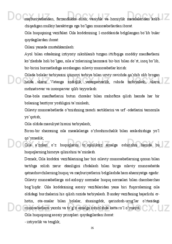 majburiyatlaridan,   farzandlikka   olish,   vasiylik   va   homiylik   masalalaridan   kelib
chiqadigan mulkiy harakterga ega bo’lgan munosabatlardan iborat.
Oila huquqining vazifalari Oila kodeksining 1-moddasida belgilangan bo’lib bular
quydagilardan iborat:
Oilani yanada mustahkamlash:
Ayol   bilan   erkakning   ixtiyoriy   nikohlanib   tuzgan   ittifoqiga   moddiy   manfaatlarni
ko’zlashda holi bo’lgan, oila a’zolarining hammasi bir-biri bilan do’st, inoq bo’lib,
bir-birini hurmatlashga asoslangan oilaviy munosabatlar kirish:
Oilada bolalar tarbiyasini ijtimoyi tarbiya bilan uzviy ravishda qo’shib olib brogan
holda   ularni   Vatanga   sodiqlik,   vatanparvarlik,   ruhida   tarbiyalash,   ularni
mehnatsevar va insonparvar qilib tayyorlash:
Ona-bola   manfaatlarini   butun   choralar   bilan   muhofaza   qilish   hamda   har   bir
bolaning baxtiyor yoshligini ta’minlash;
Oilaviy munosabatlarda o’tmishning zararli sartiklarini va urf -odatlarini tamomila
yo’qotish;
Oila oldida masuliyat hissini tarbiyalash;
Biron-bir   shaxsning   oila   masalalariga   o’zboshimchalik   bilan   aralashishiga   yo’l
qo’ymaslik;
Oila   a’zolari   o’z   huquqlarini   to’sqinliksiz   amalga   oshirishni   hamda   bu
huquqlarning himoya qilinishini ta’minlash.
Demak, Oila kodeksi vazifalarining har biri oilaviy munosabatlarning qonun bilan
tartibga   solish   zarur   ekanligini   ifodalash   bilan   birga   oilaviy   munosabatda
qatnashuvchilarning huquq va majburiyatlarini belgilashda ham ahamiyatga egadir.
Oilaviy munosabatlarga oid axloqiy normalar huquq normalari bilan chambarchas
bog’liqdir.   Oila   kodeksining   asosiy   vazifalaridan   yana   biri   fuqorolarning   oila
oldidagi burchalarini his qilish ruxida tarbiyalash. Bunday vazifaning bajarlishi er-
hotin,   ota-onalar   bilan   bolalar,   shuningdek,   qarindosh-urug’lar   o’rtasidagi
munosabatlarni yaxshi va to’g’ri amalga oshirilshda katta ro’l o’ynaydi.
Oila huquqining asosiy prinsplari quydagilardan iborat:
- ixtiyorlik va tenglik;
35