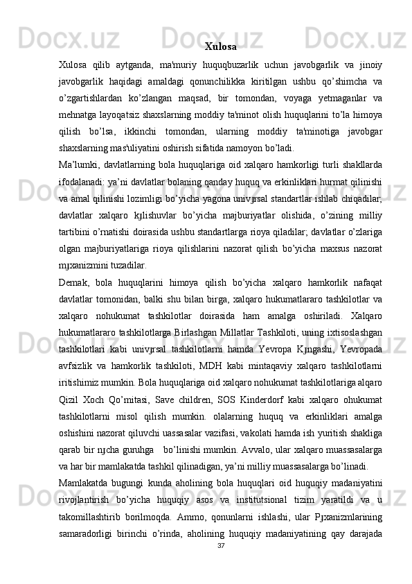 Xulosa
Xulosa   qilib   aytganda,   ma'muriy   huquqbuzarlik   uchun   javobgarlik   va   jinoiy
javobgarlik   haqidagi   amaldagi   qonunchilikka   kiritilgan   ushbu   qo’shimcha   va
o’zgartishlardan   ko’zlangan   maqsad,   bir   tomondan,   voyaga   yetmaganlar   va
mehnatga layoqatsiz shaxslarning moddiy ta'minot  olish huquqlarini to’la himoya
qilish   bo’lsa,   ikkinchi   tomondan,   ularning   moddiy   ta'minotiga   javobgar
shaxslarning mas'uliyatini oshirish sifatida namoyon bo’ladi.
Ma’lumki,   davlatlarning   bola   huquqlariga   oid   xalqaro   hamkorligi   turli   shakllarda
ifodalanadi: ya’ni davlatlar bolaning qanday huquq va erkinliklari hurmat qilinishi
va amal qilinishi lozimligi bo’yicha yagona univ rsal standartlar ishlab chiqadilar;ɟ
davlatlar   xalqaro   k lishuvlar   bo’yicha   majburiyatlar   olishida,   o’zining   milliy	
ɟ
tartibini o’rnatishi doirasida ushbu standartlarga rioya qiladilar; davlatlar o’zlariga
olgan   majburiyatlariga   rioya   qilishlarini   nazorat   qilish   bo’yicha   maxsus   nazorat
m xanizmini tuzadilar.	
ɟ
Demak,   bola   huquqlarini   himoya   qilish   bo’yicha   xalqaro   hamkorlik   nafaqat
davlatlar   tomonidan,   balki   shu   bilan   birga,   xalqaro   hukumatlararo   tashkilotlar   va
xalqaro   nohukumat   tashkilotlar   doirasida   ham   amalga   oshiriladi.   Xalqaro
hukumatlararo tashkilotlarga Birlashgan Millatlar Tashkiloti, uning ixtisoslashgan
tashkilotlari   kabi   univ rsal   tashkilotlarni   hamda   Yevropa   K ngashi,   Yevropada	
ɟ ɟ
avfsizlik   va   hamkorlik   tashkiloti,   MDH   kabi   mintaqaviy   xalqaro   tashkilotlarni
iritishimiz mumkin. Bola huquqlariga oid xalqaro nohukumat tashkilotlariga alqaro
Qizil   Xoch   Qo’mitasi,   Save   children,   SOS   Kinderdorf   kabi   xalqaro   ohukumat
tashkilotlarni   misol   qilish   mumkin.   olalarning   huquq   va   erkinliklari   amalga
oshishini nazorat qiluvchi uassasalar vazifasi, vakolati hamda ish yuritish shakliga
qarab bir n cha guruhga     bo’linishi mumkin. Avvalo, ular xalqaro muassasalarga	
ɟ
va har bir mamlakatda tashkil qilinadigan, ya’ni milliy muassasalarga bo’linadi.
Mamlakatda   bugungi   kunda   aholining   bola   huquqlari   oid   huquqiy   madaniyatini
rivojlantirish   bo’yicha   huquqiy   asos   va   institutsional   tizim   yaratildi   va   u
takomillashtirib   borilmoqda.   Ammo,   qonunlarni   ishlashi,   ular   P xanizmlarining	
ɟ
samaradorligi   birinchi   o’rinda,   aholining   huquqiy   madaniyatining   qay   darajada
37 