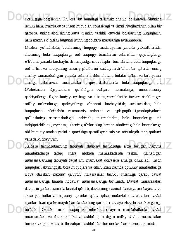 ekanligiga   bog’liqdir.   Uni   esa,   bu   boradagi   ta’limsiz   erishib   bo’lmaydi.   Shuning
uchun ham, mamlakatda inson huquqlari sohasidagi ta’limni rivojlantirish bilan bir
qatorda,   uning   aholisining   katta   qismini   tashkil   etuvchi   bolalarning   huquqlarini
ham maxsus o’qitish bugungi kunning dolzarb masalasiga aylanmoqda.
Mazkur   yo’nalishda,   bolalarning   huquqiy   madaniyatini   yanada   yuksaltirishda,
aholining   bola   huquqlariga   oid   huquqiy   bilimlarini   oshirishda,   quyidagilarga
e’tiborni yanada kuchaytirish maqsadga muvofiqdir: birinchidan, bola huquqlariga
oid   ta’lim   va   tarbiyaning   nazariy   jihatlarini   kuchaytirish   bilan   bir   qatorda,   uning
amaliy samaradorligini   yanada  oshirish;  ikkinchidan,  bolalar  ta’lim  va  tarbiyasini
amalga   oshiruvchi   muassasalar   o’quv   dasturlarida   bola   huquqlariga   oid
O’zbekiston   R spublikasi   qo’shilgan   xalqaro   normalarga,   umuminsoniyɟ
qadriyatlarga,   ilg’or   horijiy   tajribaga   va   albatta,   mamlakatda   tarixan   shakllangan
milliy   an’analarga,   qadriyatlarga   e’tiborni   kuchaytirish;   uchinchidan,   bola
huquqlarini   o’qitishda   zamonaviy   axborot   va   p dagogik   t xnologiyalarni	
ɟ ɟ
qo’llashning   samaradorligini   oshirish;   to’rtinchidan,   bola   huquqlariga   oid
tadqiqotchilikni,   ayniqsa,   ularning   o’zlarining   hamda   aholining   bola   huquqlariga
oid huquqiy madaniyatini o’rganishga qaratilgan ilmiy va sotsiologik tadqiqotlarni
yanada kuchaytirish
Xalqaro   tashkilotlarning   faoliyati   shunday   tashkilotga   a’zo   bo’lgan   hamma
mamlakatlarga   tatbiq   etilsa,   alohida   mamlakatlarda   tashkil   qilinadigan
muassasalarning   faoliyati   faqat   shu   mamlakat   doirasida   amalga   oshiriladi.   Inson
huquqlari, shuningd k, bola huquqlari va erkinliklari hamda qonuniy manfaatlariga	
ɟ
rioya   etilishini   nazorat   qiluvchi   muassasalar   tashkil   etilishiga   qarab,   davlat
muassasalariga   hamda   nodavlat   muassasalariga   bo’linadi.   Davlat   muassasalari
davlat organlari tizimida tashkil qilinib, davlatning nazorat funksiyasini bajaradi va
aksariyat   hollarda   majburiy   qarorlar   qabul   qilsa,   nodavlat   muassasalari   davlat
rganlari tizimiga kirmaydi hamda ularning qarorlari tavsiya etuvchi xarakterga ega
bo’ladi.   Demak,   inson   huquq   va   erkinliklari   ayrim   mamlakatlarda,   davlat
muassasalari   va   shu   mamlakatda   tashkil   qilinadigan   milliy   davlat   muassasalari
tomonidangina emas, balki xalqaro tashkilotlar tomonidan ham nazorat qilinadi.
38
