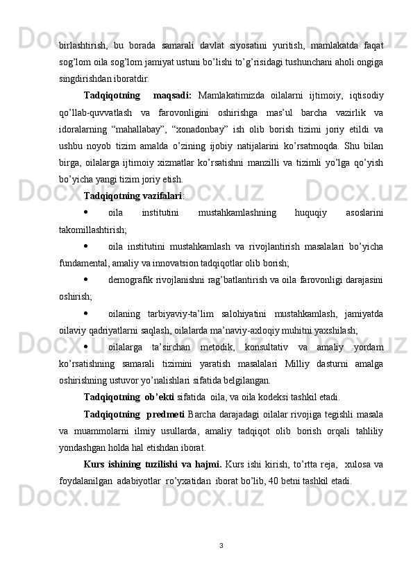 birlashtirish,   bu   borada   samarali   davlat   siyosatini   yuritish,   mamlakatda   faqat
sog’lom oila sog’lom jamiyat ustuni bo’lishi to’g’risidagi tushunchani aholi ongiga
singdirishdan iboratdir.
Tadqiqotning     maqsadi:   Mamlakatimizda   oilalarni   ijtimoiy,   iqtisodiy
qo’llab-quvvatlash   va   farovonligini   oshirishga   mas’ul   barcha   vazirlik   va
idoralarning   “mahallabay”,   “xonadonbay”   ish   olib   borish   tizimi   joriy   etildi   va
ushbu   noyob   tizim   amalda   o’zining   ijobiy   natijalarini   ko’rsatmoqda.   Shu   bilan
birga,   oilalarga   ijtimoiy   xizmatlar   ko’rsatishni   manzilli   va   tizimli   yo’lga   qo’yish
bo’yicha yangi tizim joriy etish.
Tadqiqotning vazifalari :
 oila   institutini   mustahkamlashning   huquqiy   asoslarini
takomillashtirish; 
 oila   institutini   mustahkamlash   va   rivojlantirish   masalalari   bo’yicha
fundamental, amaliy va innovatsion tadqiqotlar olib borish; 
 demografik rivojlanishni rag’batlantirish va oila farovonligi darajasini
oshirish; 
 oilaning   tarbiyaviy-ta’lim   salohiyatini   mustahkamlash,   jamiyatda
oilaviy qadriyatlarni saqlash, oilalarda ma’naviy-axloqiy muhitni yaxshilash; 
 oilalarga   ta’sirchan   metodik,   konsultativ   va   amaliy   yordam
ko’rsatishning   samarali   tizimini   yaratish   masalalari   Milliy   dasturni   amalga
oshirishning ustuvor yo’nalishlari sifatida belgilangan.
Tadqiqotning  ob’ekti  sifatida   oila, va oila kodeksi  tashkil etadi. 
Tadqiqotning   predmeti   Barcha darajadagi  oilalar rivojiga tegishli  masala
va   muammolarni   ilmiy   usullarda,   amaliy   tadqiqot   olib   borish   orqali   tahliliy
yondashgan holda hal etishdan iborat.
Kurs   ishining   tuzilishi   va   hajmi.   Kurs   ishi   kirish,   to’rtta   reja,     xulosa   va
foydalanilgan  adabiyotlar  ro’yxatidan  iborat bo’lib, 40 betni tashkil etadi.
3