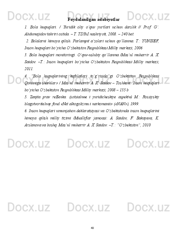Foydalanilgan adabiyotlar
1.   Bola   huquqlari.   /   Yuridik   oliy   o’quv   yurtlari   uchun   darslik   //   Prof.   G’.
Abdumajidov tahriri ostida. – T. TDYuI nashriyoti, 2008. – 240 bet.
  2.   Bolalarni   himoya   qilish.   Parlam nt   a’zolari   uchun   qo’llanma.   T.:   YUNISEF,ɟ
Inson huquqlari bo’yicha O’zbekiston Respublikasi Milliy markazi, 2006 
3.   Bola   huquqlari   monitoringi.   O’quv-uslubiy   qo’llanma   /Mas’ul   muharrir   A.   X.
Saidov.   –T.:   Inson   huquqlari   bo’yicha   O’zbekiston   Respublikasi   Milliy   markazi,
2011. 
4.   “Bola   huquqlarining   kafolatlari   to’g’risida”gi   O’zbekiston   Respublikasi
Qonuniga sharhlar» / Mas’ul muharrir A. X. Saidov – Toshkent: Inson huquqlari
bo’yicha O’zbekiston Respublikasi Milliy markazi, 2008 – 135 b 
5.   Za ita   prav   reEenka.   (sotsialn e   i   yuridicheskiye   aspekt )   M.:   Rossiyskiy	
ɳ ɵ ɵ
blagotvoriteln y fond «Net alkogolizmu i narkomanii» («NAN»), 1999. 	
ɵ
6. Inson huquqlari umumjahon deklaratsiyasi va O’zbekistonda inson huquqlarini
himoya   qilish   milliy   tizimi   /Mualliflar   jamoasi:   A.   Saidov,   F.   Bakayeva,   K.
Arslanova va boshq. Mas’ul muharrir A. X. Saidov. –T.: “O’zbekiston”, 2010
40