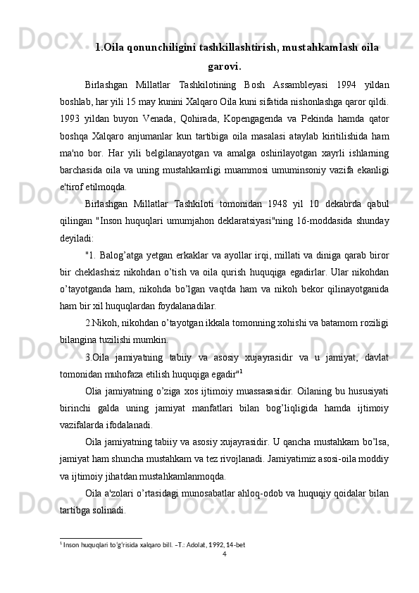 1.Oila  qonunchiligini tashkillashtirish, mustahkamlash oila
garovi.
Birlashgan   Millatlar   Tashkilotining   Bosh   Assambleyasi   1994   yildan
boshlab, har yili 15 may kunini Xalqaro Oila kuni sifatida nishonlashga qaror qildi.
1993   yildan   buyon   Venada,   Qohirada,   Kopengagenda   va   Pekinda   hamda   qator
boshqa   Xalqaro   anjumanlar   kun   tartibiga   oila   masalasi   ataylab   kiritilishida   ham
ma'no   bor.   Har   yili   belgilanayotgan   va   amalga   oshirilayotgan   xayrli   ishlarning
barchasida  oila  va   uning  mustahkamligi   muammosi  umuminsoniy  vazifa  ekanligi
e'tirof etilmoqda.
Birlashgan   Millatlar   Tashkiloti   tomonidan   1948   yil   10   dekabrda   qabul
qilingan   "Inson   huquqlari   umumjahon   deklaratsiyasi"ning   16-moddasida   shunday
deyiladi:
"1. Balog’atga yetgan erkaklar va ayollar irqi, millati va diniga qarab biror
bir   cheklashsiz   nikohdan   o’tish   va   oila   qurish   huquqiga   egadirlar.   Ular   nikohdan
o’tayotganda   ham,   nikohda   bo’lgan   vaqtda   ham   va   nikoh   bekor   qilinayotganida
ham bir xil huquqlardan foydalanadilar.
2.Nikoh, nikohdan o’tayotgan ikkala tomonning xohishi va batamom roziligi
bilangina tuzilishi mumkin.
3.Oila   jamiyatning   tabiiy   va   asosiy   xujayrasidir   va   u   jamiyat,   davlat
tomonidan muhofaza etilish huquqiga egadir" 1
Olia   jamiyatning   o’ziga   xos   ijtimoiy   muassasasidir.   Oilaning   bu   hususiyati
birinchi   galda   uning   jamiyat   manfatlari   bilan   bog’liqligida   hamda   ijtimoiy
vazifalarda ifodalanadi.
Oila jamiyatning tabiiy va asosiy xujayrasidir. U qancha mustahkam bo’lsa,
jamiyat ham shuncha mustahkam va tez rivojlanadi. Jamiyatimiz asosi-oila moddiy
va ijtimoiy jihatdan mustahkamlanmoqda.
Oila a'zolari o’rtasidagi munosabatlar ahloq-odob va huquqiy qoidalar bilan
tartibga solinadi.
1
 Inson huquqlari to‘g‘risida xalqaro bill. –T.: Adolat, 1992, 14-bet
4 