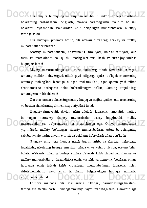 Oila   huquqi   huquqning   mustaqil   sohasi   bo’lib,   nikoh,   qon-qarindoshlik,
bolalarning   nasl-nasabini   belgilash,   ota-ona   qaramog’idan   mahrum   bo’lgan
bolalarni   joylashtirish   shakllaridan   kelib   chiqadigan   munosabatlarni   huquqiy
tartibga soladi.
Oila   huquqini   predmeti   bo’lib,   oila   a'zolari   o’rtasidagi   shaxsiy   va   mulkiy
munosabatlar hisoblanadi.
Shaxsiy   munosabatlarga,   er-xotinning   familiyasi,   bolalar   tarbiyasi,   oila
turmushi   masalalarini   hal   qilishi,   mashg’ulot   turi,   kasb   va   turar-joy   tanlash
huquqlari kiradi.
Mulkiy   munosabatlarga   esa,   er   va   xotinning   nikoh   davomida   orttirgan
umumiy   mulklari,   shuningdek   nikoh   qayd   etilgunga   qadar,   bo’lajak   er-xotinning
umumiy   mablag’lari   hisobiga   olingan   mol-mulklari,   agar   qonun   yoki   nikoh
shartnomasida   boshqacha   holat   ko’rsatilmagan   bo’lsa,   ularning   birgalikdagi
umumiy mulki hisoblanadi.
Ota-ona hamda bolalarning mulkiy huquq va majburiyatlari, oila a'zolarining
va boshqa shaxslarning aliment majburiyatlari kiradi.
Huquqiy-demokratik   davlat,   erkin   adolatli   fuqarolik   jamiyatida   mulkiy
bo’lmagan   nomulkiy   shaxsiy   munosabatlar   asosiy   belgilovchi,   mulkiy
munosabatlar   esa   bo’ysunuvchi   hosila   xarakterga   ega.   Oilaviy   munosabatlar
yig’indisida   mulkiy   bo’lmagan   shaxsiy   munosabatlarni   ustun   bo’lishligining
sababi, avvalo naslni davom ettirish va bolalarni tarbiyalash bilan bog’liqdir.
Shunday   qilib,   oila   huquqi   nikoh   tuzish   tartibi   va   shartlari,   nikohning
tugatilishi, nikohning haqiqiy emasligi, oilada er  va xotin o’rtasida,  ota-ona bilan
bolalar   o’rtasida,   oilaning   boshqa   a'zolari   o’rtasida   kelib   chiqadigan   shaxsiy   va
mulkiy   munosabatlarni,   farzandlikka   olish,   vasiylik   va   homiylik,   bolalarni   oilaga
tarbiyaga   olish   tufayli   kelib   chiqadigan   munosabatlarni,   fuqarolik   holati
dalolatnomalarini   qayd   etish   tartiblarini   belgilaydigan   huquqiy   normalar
yig’indisidan iborat.
Ijtimoiy   ma’noda   oila   kishilarning   nikohga,   qarindoshlikga,bolalarni
tarbiyalash   uchun   qa’bul   qilishga,umumiy   hayot   maqsad,o’zaro   g’amxo’rlikga
5 