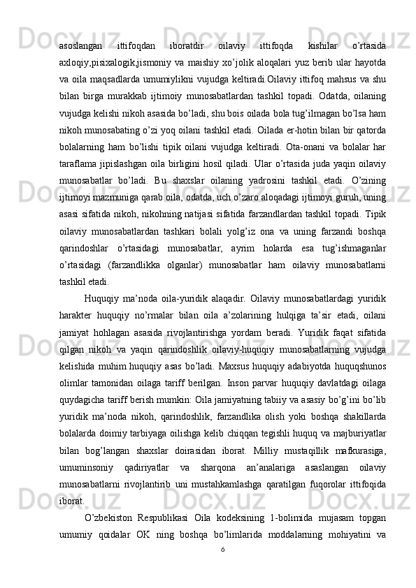 asoslangan   ittifoqdan   iboratdir   oilaviy   ittifoqda   kishilar   o’rtasida
axloqiy,pisixalogik,jismoniy   va   maishiy   xo’jolik   aloqalari   yuz   berib   ular   hayotda
va oila maqsadlarda  umumiylikni  vujudga keltiradi.Oilaviy ittifoq mahsus  va shu
bilan   birga   murakkab   ijtimoiy   munosabatlardan   tashkil   topadi.   Odatda,   oilaning
vujudga kelishi nikoh asasida bo’ladi, shu bois oilada bola tug’ilmagan bo’lsa ham
nikoh munosabating o’zi yoq oilani tashkil etadi. Oilada er-hotin bilan bir qatorda
bolalarning   ham   bo’lishi   tipik   oilani   vujudga   keltiradi.   Ota-onani   va   bolalar   har
taraflama   jipislashgan   oila   birligini   hosil   qiladi.   Ular   o’rtasida   juda   yaqin   oilaviy
munosabatlar   bo’ladi.   Bu   shaxslar   oilaning   yadrosini   tashkil   etadi.   O’zining
ijtimoyi mazmuniga qarab oila, odatda, uch o’zaro aloqadagi ijtimoyi guruh, uning
asasi  sifatida nikoh, nikohning natijasi sifatida farzandlardan tashkil  topadi. Tipik
oilaviy   munosabatlardan   tashkari   bolali   yolg’iz   ona   va   uning   farzandi   boshqa
qarindoshlar   o’rtasidagi   munosabatlar,   ayrim   holarda   esa   tug’ishmaganlar
o’rtasidagi   (farzandlikka   olganlar)   munosabatlar   ham   oilaviy   munosabatlarni
tashkil etadi.
Huquqiy   ma’noda   oila-yuridik   alaqadir.   Oilaviy   munosabatlardagi   yuridik
harakter   huquqiy   no’rmalar   bilan   oila   a’zolarining   hulqiga   ta’sir   etadi,   oilani
jamiyat   hohlagan   asasida   rivojlantirishga   yordam   beradi.   Yuridik   faqat   sifatida
qilgan   nikoh   va   yaqin   qarindoshlik   oilaviy-huquqiy   munosabatlarning   vujudga
kelishida   muhim   huquqiy   asas   bo’ladi.  Maxsus   huquqiy  adabiyotda   huquqshunos
olimlar   tamonidan   oilaga   tariff   berilgan.   Inson   parvar   huquqiy   davlatdagi   oilaga
quydagicha tariff berish mumkin: Oila jamiyatning tabiiy va asasiy bo’g’ini bo’lib
yuridik   ma’noda   nikoh,   qarindoshlik,   farzandlika   olish   yoki   boshqa   shakillarda
bolalarda doimiy tarbiyaga oilishga kelib chiqqan tegishli huquq va majburiyatlar
bilan   bog’langan   shaxslar   doirasidan   iborat.   Milliy   mustaqillik   mafkurasiga,
umuminsoniy   qadiriyatlar   va   sharqona   an’analariga   asaslangan   oilaviy
munosabatlarni   rivojlantirib   uni   mustahkamlashga   qaratilgan   fuqorolar   ittifoqida
iborat.
O’zbekiston   Respublikasi   Oila   kodeksining   1-bolimida   mujasam   topgan
umumiy   qoidalar   OK   ning   boshqa   bo’limlarida   moddalarning   mohiyatini   va
6 