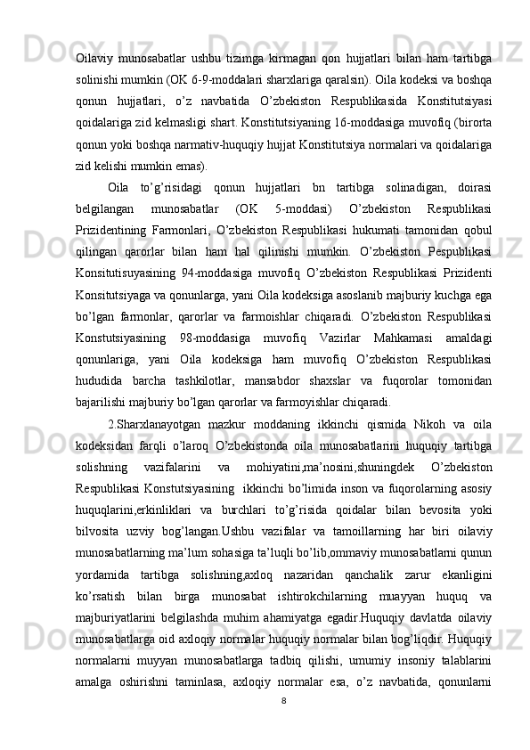 Oilaviy   munosabatlar   ushbu   tizimga   kirmagan   qon   hujjatlari   bilan   ham   tartibga
solinishi mumkin (OK 6-9-moddalari sharxlariga qaralsin). Oila kodeksi va boshqa
qonun   hujjatlari,   o’z   navbatida   O’zbekiston   Respublikasida   Konstitutsiyasi
qoidalariga zid kelmasligi shart. Konstitutsiyaning 16-moddasiga muvofiq (birorta
qonun yoki boshqa narmativ-huquqiy hujjat Konstitutsiya normalari va qoidalariga
zid kelishi mumkin emas).
Oila   to’g’risidagi   qonun   hujjatlari   bn   tartibga   solinadigan,   doirasi
belgilangan   munosabatlar   (OK   5-moddasi)   O’zbekiston   Respublikasi
Prizidentining   Farmonlari,   O’zbekiston   Respublikasi   hukumati   tamonidan   qobul
qilingan   qarorlar   bilan   ham   hal   qilinishi   mumkin.   O’zbekiston   Pespublikasi
Konsitutisuyasining   94-moddasiga   muvofiq   O’zbekiston   Respublikasi   Prizidenti
Konsitutsiyaga va qonunlarga, yani Oila kodeksiga asoslanib majburiy kuchga ega
bo’lgan   farmonlar,   qarorlar   va   farmoishlar   chiqaradi.   O’zbekiston   Respublikasi
Konstutsiyasining   98-moddasiga   muvofiq   Vazirlar   Mahkamasi   amaldagi
qonunlariga,   yani   Oila   kodeksiga   ham   muvofiq   O’zbekiston   Respublikasi
hududida   barcha   tashkilotlar,   mansabdor   shaxslar   va   fuqorolar   tomonidan
bajarilishi majburiy bo’lgan qarorlar va farmoyishlar chiqaradi.
2.Sharxlanayotgan   mazkur   moddaning   ikkinchi   qismida   Nikoh   va   oila
kodeksidan   farqli   o’laroq   O’zbekistonda   oila   munosabatlarini   huquqiy   tartibga
solishning   vazifalarini   va   mohiyatini,ma’nosini,shuningdek   O’zbekiston
Respublikasi  Konstutsiyasining    ikkinchi  bo’limida inson va fuqorolarning asosiy
huquqlarini,erkinliklari   va   burchlari   to’g’risida   qoidalar   bilan   bevosita   yoki
bilvosita   uzviy   bog’langan.Ushbu   vazifalar   va   tamoillarning   har   biri   oilaviy
munosabatlarning ma’lum sohasiga ta’luqli bo’lib,ommaviy munosabatlarni qunun
yordamida   tartibga   solishning,axloq   nazaridan   qanchalik   zarur   ekanligini
ko’rsatish   bilan   birga   munosabat   ishtirokchilarning   muayyan   huquq   va
majburiyatlarini   belgilashda   muhim   ahamiyatga   egadir.Huquqiy   davlatda   oilaviy
munosabatlarga oid axloqiy normalar huquqiy normalar bilan bog’liqdir. Huquqiy
normalarni   muyyan   munosabatlarga   tadbiq   qilishi,   umumiy   insoniy   talablarini
amalga   oshirishni   taminlasa,   axloqiy   normalar   esa,   o’z   navbatida,   qonunlarni
8 