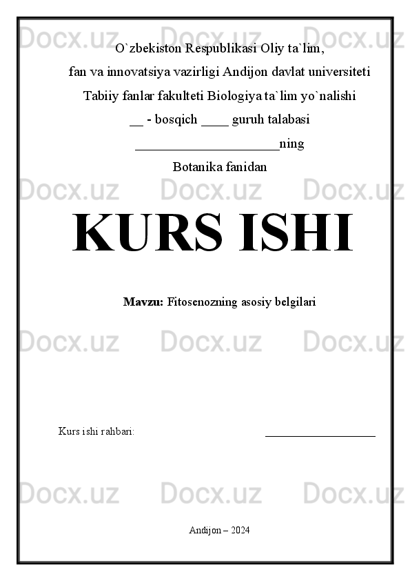 O`zbekiston Respublikasi Oliy ta`lim,
fan va innovatsiya vazirligi Andijon davlat universiteti 
Tabiiy fanlar fakulteti Biologiya ta`lim yo`nalishi 
__ - bosqich ____ guruh talabasi
_____________________ning
Botanika fanidan   
KURS ISHI
Mavzu:   Fitosenozning asosiy belgilari
  
Kurs ishi rahbari:                                               ____________________
 
Andijon – 2024 