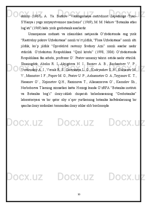 doliny   (1967),   A.   Ya.   Butkov   “Vsokogornaya   rastitelnost   Zapednogo   Tyan-
S’Hanya i yego xozyaystvennoe znachenie” (1969), M. M. Nabiev “Botanika atlas
lug’ati” (1969) kabi yirik geobotanik asarlardir. 
Umumjamoa   mehnati   va   izlanishlari   natijasida   O’zbekistonda   eng   yirik
“Rastitelny pokrov Uzbekistana” nomli to’rt jildlik, “Flora Uzbekistana” nomli olti
jildlik,   ko’p   jildlik   “Opredelitel   rasteniy   Sredney   Azii”   nomli   asarlar   nashr
etdirildi.   O’zbekiston   Respublikasi   “Qizil   kitobi”   (1998,   2006)   O’zbekistonda
Respublikasi fan arbobi, professor O’. Pratov umumiy tahriri ostida nashr ettirildi.
Shuningdek,   Abolin   R.   I,   Akjigitova   N.   I.,   Baxiev   A.   B.,   Bochantsev   V.   P.,
Vvedenskiy A. I., Vernik R. S., Gaevskaya L. G., Kudryashev S. N., Kultiasov M.
V., Momotov I. F., Popov M. G., Pratov U. P., Ashurmetov O. A.,Toyjonov K. T.,
Hasanov   O’.,   Xojimetov   Q.H.,   Raximova   T.,   Allanazorova   O’.,   Kamolov   Sh.,
Norboboeva T.larning xizmatlari katta. Hozirgi kunda O’zRFA “Botanika instituti
va   Botanika   bog’i”   ilmiy-ishlab   chiqarish   birlashmasining   “Geobotanika”
laboratoriyasi   va   bir   qator   oliy   o’quv   yurtlarining   botanika   kafedralarining   bir
qancha ilmiy xodimlari tomonidan ilmiy ishlar olib borilmoqda. 
10 