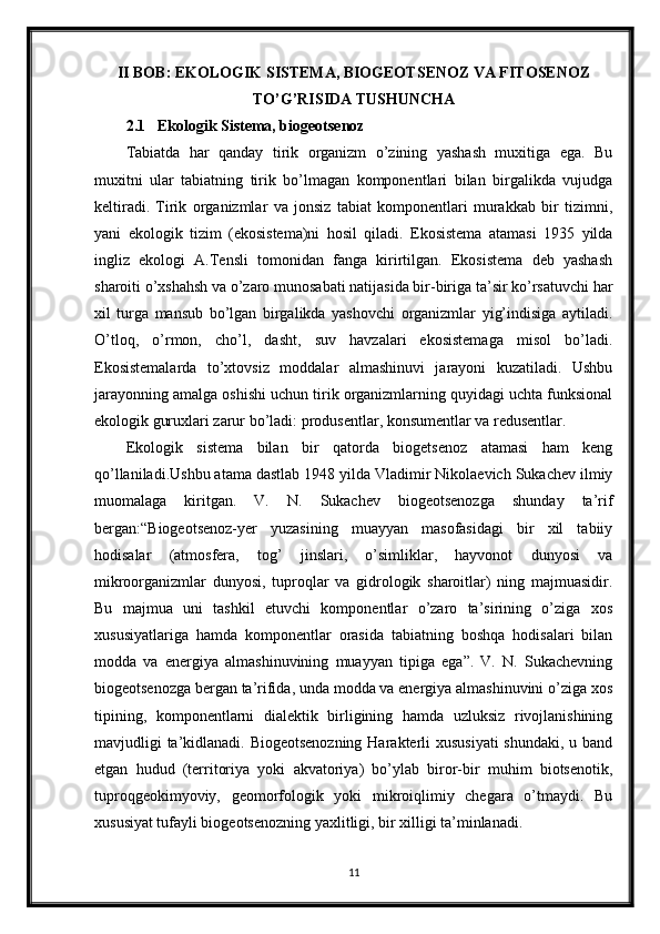 II BOB: EKOLOGIK SISTEMA, BIOGEOTSENOZ VA FITOSENOZ
TO’G’RISIDA TUSHUNCHA
2.1 Ekologik Sistema, biogeotsenoz
Tabiatda   har   qanday   tirik   organizm   o’zining   yashash   muxitiga   ega.   Bu
muxitni   ular   tabiatning   tirik   bo’lmagan   komponentlari   bilan   birgalikda   vujudga
keltiradi.   Tirik   organizmlar   va   jonsiz   tabiat   komponentlari   murakkab   bir   tizimni,
yani   ekologik   tizim   (ekosistema)ni   hosil   qiladi.   Ekosistema   atamasi   1935   yilda
ingliz   ekologi   A.Tensli   tomonidan   fanga   kirirtilgan.   Ekosistema   deb   yashash
sharoiti o’xshahsh va o’zaro munosabati natijasida bir-biriga ta’sir ko’rsatuvchi har
xil   turga   mansub   bo’lgan   birgalikda   yashovchi   organizmlar   yig’indisiga   aytiladi.
O’tloq,   o’rmon,   cho’l,   dasht,   suv   havzalari   ekosistemaga   misol   bo’ladi.
Ekosistemalarda   to’xtovsiz   moddalar   almashinuvi   jarayoni   kuzatiladi.   Ushbu
jarayonning amalga oshishi uchun tirik organizmlarning quyidagi uchta funksional
ekologik guruxlari zarur bo’ladi: produsentlar, konsumentlar va redusentlar. 
Ekologik   sistema   bilan   bir   qatorda   biogetsenoz   atamasi   ham   keng
qo’llaniladi.Ushbu atama dastlab 1948 yilda Vladimir Nikolaevich Sukachev ilmiy
muomalaga   kiritgan.   V.   N.   Sukachev   biogeotsenozga   shunday   ta’rif
bergan:“Biogeotsenoz-yer   yuzasining   muayyan   masofasidagi   bir   xil   tabiiy
hodisalar   (atmosfera,   tog’   jinslari,   o’simliklar,   hayvonot   dunyosi   va
mikroorganizmlar   dunyosi,   tuproqlar   va   gidrologik   sharoitlar)   ning   majmuasidir.
Bu   majmua   uni   tashkil   etuvchi   komponentlar   o’zaro   ta’sirining   o’ziga   xos
xususiyatlariga   hamda   komponentlar   orasida   tabiatning   boshqa   hodisalari   bilan
modda   va   energiya   almashinuvining   muayyan   tipiga   ega”.   V.   N.   Sukachevning
biogeotsenozga bergan ta’rifida, unda modda va energiya almashinuvini o’ziga xos
tipining,   komponentlarni   dialektik   birligining   hamda   uzluksiz   rivojlanishining
mavjudligi ta’kidlanadi. Biogeotsenozning  Harakterli xususiyati  shundaki, u band
etgan   hudud   (territoriya   yoki   akvatoriya)   bo’ylab   biror-bir   muhim   biotsenotik,
tuproqgeokimyoviy,   geomorfologik   yoki   mikroiqlimiy   chegara   o’tmaydi.   Bu
xususiyat tufayli biogeotsenozning yaxlitligi, bir xilligi ta’minlanadi. 
11