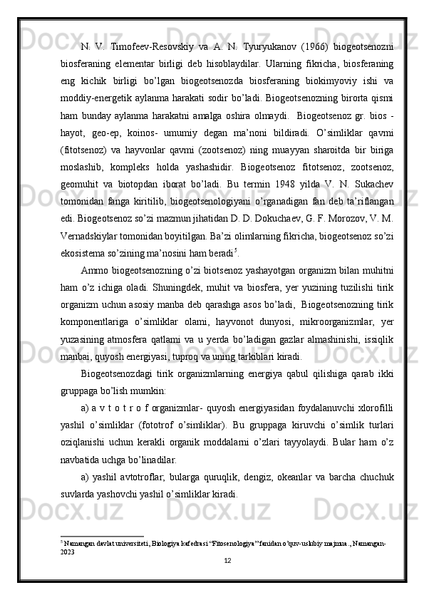 N.   V.   Timofeev-Resovskiy   va   A.   N.   Tyuryukanov   (1966)   biogeotsenozni
biosferaning   elementar   birligi   deb   hisoblaydilar.   Ularning   fikricha,   biosferaning
eng   kichik   birligi   bo’lgan   biogeotsenozda   biosferaning   biokimyoviy   ishi   va
moddiy-energetik  aylanma  harakati  sodir  bo’ladi.  Biogeotsenozning  birorta  qismi
ham   bunday   aylanma   harakatni   amalga   oshira   olmaydi.     Biogeotsenoz   gr.   bios   -
hayot,   geo-ep,   koinos-   umumiy   degan   ma’noni   bildiradi.   O’simliklar   qavmi
(fitotsenoz)   va   hayvonlar   qavmi   (zootsenoz)   ning   muayyan   sharoitda   bir   biriga
moslashib,   kompleks   holda   yashashidir.   Biogeotsenoz   fitotsenoz,   zootsenoz,
geomuhit   va   biotopdan   iborat   bo’ladi.   Bu   termin   1948   yilda   V.   N.   Sukachev
tomonidan   fanga   kiritilib,   biogeotsenologiyani   o’rganadigan   fan   deb   ta’riflangan
edi. Biogeotsenoz so’zi mazmun jihatidan D. D. Dokuchaev, G. F. Morozov, V. M.
Vernadskiylar tomonidan boyitilgan. Ba’zi olimlarning fikricha, biogeotsenoz so’zi
ekosistema so’zining ma’nosini ham beradi 5
.
Ammo biogeotsenozning o’zi biotsenoz yashayotgan organizm bilan muhitni
ham   o’z   ichiga   oladi.   Shuningdek,   muhit   va   biosfera,   yer   yuzining   tuzilishi   tirik
organizm uchun asosiy manba deb qarashga asos bo’ladi,   Biogeotsenozning tirik
komponentlariga   o’simliklar   olami,   hayvonot   dunyosi,   mikroorganizmlar,   yer
yuzasining   atmosfera   qatlami   va   u   yerda   bo’ladigan   gazlar   almashinishi,   issiqlik
manbai, quyosh energiyasi, tuproq va uning tarkiblari kiradi.
Biogeotsenozdagi   tirik   organizmlarning   energiya   qabul   qilishiga   qarab   ikki
gruppaga bo’lish mumkin:
a)  a v t  o t  r o f  organizmlar-  quyosh energiyasidan  foydalanuvchi  xlorofilli
yashil   o’simliklar   (fototrof   o’simliklar).   Bu   gruppaga   kiruvchi   o’simlik   turlari
oziqlanishi   uchun   kerakli   organik   moddalarni   o’zlari   tayyolaydi.   Bular   ham   o’z
navbatida uchga bo’linadilar.
a)   yashil   avtotroflar;   bularga   quruqlik,   dengiz,   okeanlar   va   barcha   chuchuk
suvlarda yashovchi yashil o’simliklar kiradi.
5
  Namangan davlat universiteti, Biologiya kafedrasi “Fitosenologiya” fanidan o’quv-uslubiy majmua., Namangan-
2023
12 