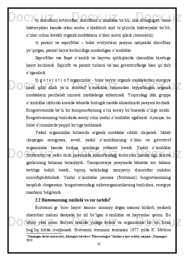 b) xlorofilsiz avtotroflar; xlorofilsiz o’simliklar bo’lib, ular oltingugurt, temir
bakteriyalari   hamda   erkin   azotni   o’zlashtirib   azot   to’plovchi   bakteriyalar   bo’lib,
o’zlari uchun kerakli organik moddalarni o’zlari sintez qiladi (xemositez)
v)   parazit   va   saprofitlar   –   bular   evolyutsion   jarayon   natijasida   xlorofilini
yo’qotgan, parazit hayot kechirishga moslashgan o’simliklar.
Saprofitlar   esa   faqat   o’simlik   va   hayvon   qoldiqlarida   chirindilar   hisobiga
hayot   kechiradi.   Saprofit   va   parazit   turlarni   ba’zan   geterotroflarga   ham   qo’shib
o’rganiladi. 
b) g e t e r o t r o f organizmlar - bular tayyor organik moddalardan energiya
hosil   qilib   oladi   ya’ni   avtotrof   o’simliklar   tomonidan   tayyorlangan   organik
moddalarni   parchalab   mineral   moddalarga   aylantiradi.   Yuqoridagi   ikki   gruppa
o’simliklar ishtiroki asosida tabiatda biologik modda almashinish jarayoni kechadi.
Biogeotsenozda  ba’zi  bir komponetlarning o’rni  asosiy bo’lmasada o’ziga xosdir.
Biogeotsenozning tuzilishida asosiy rolni yashil o’simliklar egallaydi. Ayniqsa, bu
holat o’rmonlarda yaqqol ko’zga tashlanadi.
Yashil   organizmlar   birlamchi   organik   moddalar   ishlab   chiqaradi.   Ishlab
chiqargan   energiyani,   avval,   yashil   o’simliklarning   o’zlari   va   geterotrof
organizmlar   hamda   boshqa   qismlarga   yetkazib   beradi.   Yashil   o’simliklar
fototsentez   va nafas  olish  jarayonida atmosferadagi  kislorodni  hamda  ugli  kislota
gazlarining   balansni   taminlaydi.   Transpiratsiya   jarayonida   tabiatda   suv   balansi
tartibga   tushib   turadi,   tuproq   tarkibidagi   ximiyaviy   elementlar   mikdori
muvofiqlashtiriladi.   Yashil   o’simliklar   jamoasi   (fitotsenoz)   biogeotsenozning
tarqalish chegarasini, biogeotsenozdagi mikroorganizmlarning tuzilishini, energiya
manbaini belgilaydi. 
2.2 Biotsenozning tuzilishi va tur tarkibi 6
Biotsenoz   gr.   bios-   hayot-   kainos-   umumiy   degan   manoni   bildirib,   yashash
sharoitlari   malum   darajada   bir   xil   bo’lgan   o’simliklar   va   hayvonlar   qavmi.   Bu
tabiiy   yoki   inson   faolyati   tasirida   yuzaga   keladi   va   organizmlar   bir   biri   bilan
bog’liq   holda   rivojlanadi.   Biotsenoz   terminini   taxminan   1877   yilda   K.   Mebius
6
  Namangan davlat universiteti, Biologiya kafedrasi “Fitosenologiya” fanidan o’quv-uslubiy majmua., Namangan-
2023
13