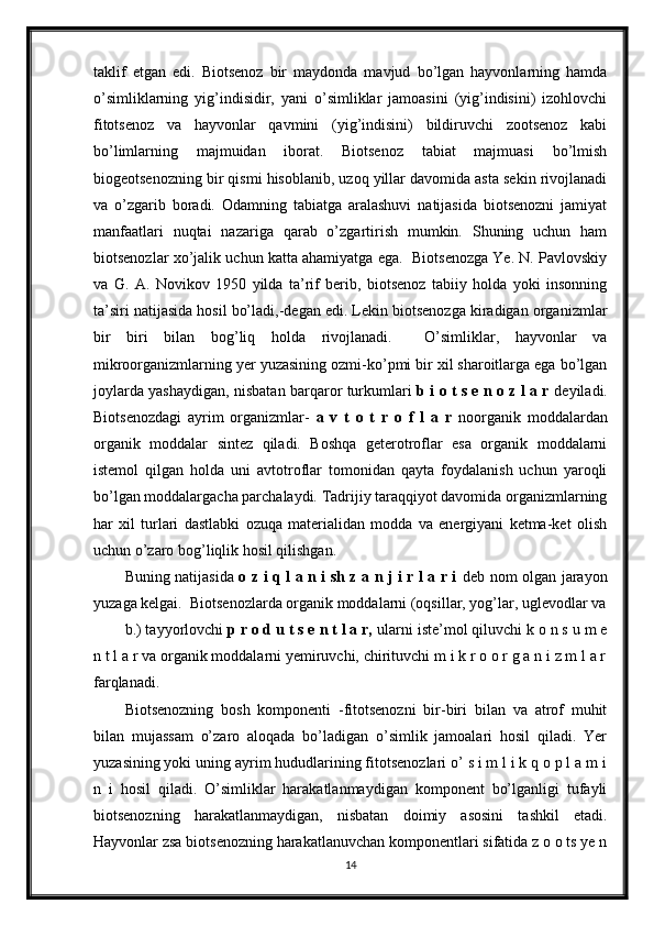 taklif   etgan   edi.   Biotsenoz   bir   maydonda   mavjud   bo’lgan   hayvonlarning   hamda
o’simliklarning   yig’indisidir,   yani   o’simliklar   jamoasini   (yig’indisini)   izohlovchi
fitotsenoz   va   hayvonlar   qavmini   (yig’indisini)   bildiruvchi   zootsenoz   kabi
bo’limlarning   majmuidan   iborat.   Biotsenoz   tabiat   majmuasi   bo’lmish
biogeotsenozning bir qismi hisoblanib, uzoq yillar davomida asta sekin rivojlanadi
va   o’zgarib   boradi.   Odamning   tabiatga   aralashuvi   natijasida   biotsenozni   jamiyat
manfaatlari   nuqtai   nazariga   qarab   o’zgartirish   mumkin.   Shuning   uchun   ham
biotsenozlar xo’jalik uchun katta ahamiyatga ega.  Biotsenozga Ye. N. Pavlovskiy
va   G.   A.   Novikov   1950   yilda   ta’rif   berib,   biotsenoz   tabiiy   holda   yoki   insonning
ta’siri natijasida hosil bo’ladi,-degan edi. Lekin biotsenozga kiradigan organizmlar
bir   biri   bilan   bog’liq   holda   rivojlanadi.     O’simliklar,   hayvonlar   va
mikroorganizmlarning yer yuzasining ozmi-ko’pmi bir xil sharoitlarga ega bo’lgan
joylarda yashaydigan, nisbatan barqaror turkumlari   b i o t s e n o z l a r   deyiladi.
Biotsenozdagi   ayrim   organizmlar-   a   v   t   o   t   r   o   f   l   a   r   noorganik   moddalardan
organik   moddalar   sintez   qiladi.   Boshqa   geterotroflar   esa   organik   moddalarni
istemol   qilgan   holda   uni   avtotroflar   tomonidan   qayta   foydalanish   uchun   yaroqli
bo’lgan moddalargacha parchalaydi. Tadrijiy taraqqiyot davomida organizmlarning
har   xil   turlari   dastlabki   ozuqa   materialidan   modda   va   energiyani   ketma-ket   olish
uchun o’zaro bog’liqlik hosil qilishgan.
Buning natijasida   o z i q l a n i sh z a n j i r l a r i   deb nom olgan jarayon
yuzaga kelgai.  Biotsenozlarda organik moddalarni (oqsillar, yog’lar, uglevodlar va
b.) tayyorlovchi  p r o d u t s e n t l a r,  ularni iste’mol qiluvchi k o n s u m e
n t l a r va organik moddalarni yemiruvchi, chirituvchi m i k r o o r g a n i z m l a r
farqlanadi. 
Biotsenozning   bosh   komponenti   -fitotsenozni   bir-biri   bilan   va   atrof   muhit
bilan   mujassam   o’zaro   aloqada   bo’ladigan   o’simlik   jamoalari   hosil   qiladi.   Yer
yuzasining yoki uning ayrim hududlarining fitotsenozlari o’ s i m l i k q o p l a m i
n   i   hosil   qiladi.   O’simliklar   harakatlanmaydigan   komponent   bo’lganligi   tufayli
biotsenozning   harakatlanmaydigan,   nisbatan   doimiy   asosini   tashkil   etadi.
Hayvonlar zsa biotsenozning harakatlanuvchan komponentlari sifatida z o o ts ye n
14