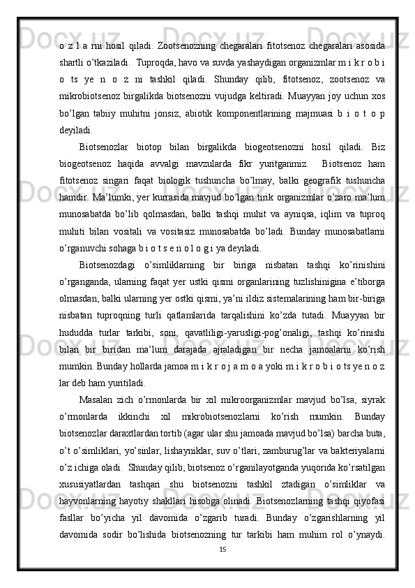 o   z   l   a   rni   hosil   qiladi.   Zootsenozning   chegaralari   fitotsenoz   chegaralari   asosida
shartli o’tkaziladi.  Tuproqda, havo va suvda yashaydigan organizmlar m i k r o b i
o   ts   ye   n   o   z   ni   tashkil   qiladi.   Shunday   qilib,   fitotsenoz,   zootsenoz   va
mikrobiotsenoz  birgalikda  biotsenozni   vujudga keltiradi. Muayyan   joy uchun  xos
bo’lgan   tabiiy   muhitni   jonsiz,   abiotik   komponentlarining   majmuasi   b   i   o   t   o   p
deyiladi.
Biotsenozlar   biotop   bilan   birgalikda   biogeotsenozni   hosil   qiladi.   Biz
biogeotsenoz   haqida   avvalgi   mavzularda   fikr   yuritganmiz.     Biotsenoz   ham
fitotsenoz   singari   faqat   biologik   tushuncha   bo’lmay,   balki   geografik   tushuncha
hamdir. Ma’lumki, yer kurrasida mavjud bo’lgan tirik organizmlar o’zaro ma’lum
munosabatda   bo’lib   qolmasdan,   balki   tashqi   muhit   va   ayniqsa,   iqlim   va   tuproq
muhiti   bilan   vositali   va   vositasiz   munosabatda   bo’ladi.   Bunday   munosabatlarni
o’rganuvchi sohaga b i o t s e n o l o g i ya deyiladi. 
Biotsenozdagi   o’simliklarning   bir   biriga   nisbatan   tashqi   ko’rinishini
o’rganganda,   ularning   faqat   yer   ustki   qismi   organlarining   tuzlishinigina   e’tiborga
olmasdan, balki ularning yer ostki qismi, ya’ni ildiz sistemalarining ham bir-biriga
nisbatan   tuproqning   turli   qatlamlarida   tarqalishini   ko’zda   tutadi.   Muayyan   bir
hududda   turlar   tarkibi,   soni,   qavatliligi-yarusligi-pog’onaligi,   tashqi   ko’rinishi
bilan   bir   biridan   ma’lum   darajada   ajraladigan   bir   necha   jamoalarni   ko’rish
mumkin. Bunday hollarda jamoa m i k r o j a m o a yoki m i k r o b i o ts ye n o z
lar deb ham yuritiladi.
Masalan   zich   o’rmonlarda   bir   xil   mikroorganizmlar   mavjud   bo’lsa,   siyrak
o’rmonlarda   ikkinchi   xil   mikrobiotsenozlarni   ko’rish   mumkin.   Bunday
biotsenozlar daraxtlardan tortib (agar ular shu jamoada mavjud bo’lsa) barcha buta,
o’t o’simliklari, yo’sinlar, lishayniklar, suv o’tlari, zamburug’lar va bakteriyalarni
o’z ichiga oladi.  Shunday qilib, biotsenoz o’rganilayotganda yuqorida ko’rsatilgan
xususiyatlardan   tashqari   shu   biotsenozni   tashkil   ztadigan   o’simliklar   va
hayvonlarning   hayotiy   shakllari   hisobga   olinadi.   Biotsenozlarning   tashqi   qiyofasi
fasllar   bo’yicha   yil   davomida   o’zgarib   turadi.   Bunday   o’zgarishlarning   yil
davomida   sodir   bo’lishida   biotsenozning   tur   tarkibi   ham   muhim   rol   o’ynaydi.
15