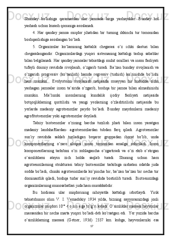 Shunday   bo’lishiga   qaramasdan   ular   jamoada   birga   yashaydilar.   Bunday   hol
yashash uchun kurash qonuniga asoslanadi.
4.   Har   qanday   jamoa   miqdor   jihatidan   bir   turning   ikkinchi   tur   tomonidan
boshqarilishiga asoslangan bo’ladi.
5.   Organizmlar   ko’lamining   kattalik   chegarasi   o’z   ichki   dasturi   bilan
chegaralangandir.   Organizmlardagi   yuqori   sistemaning   kattaligi   tashqi   sabablar
bilan belgilanadi. Har qanday jamoalar tabiatdagi muhit omillari va inson faoliyati
tufayli   doimiy   ravishda   rivojlanib,   o’zgarib   turadi.   Ba’zan   bunday   rivojlanish   va
o’zgarish   progressiv   (ko’tarilish)   hamda   regressiv   (tushish)   ko’rinishda   bo’lishi
ham   mumkin.     Evolyutsion   rivojlanish   natijasida   muayyan   bir   hududda   oldin
yashagan   jamoalar   inson   ta’sirida   o’zgarib,   boshqa   bir   jamoa   bilan   almashinishi
mumkin.   Ma’lumki   insonlarning   kundalik   ijodiy   faoliyati   natijasida
botqoqliklarning   quritilishi   va   yangi   yeolarning   o’zlashtirilishi   natijasida   bu
yerlarda   madaniy   agrotsenozlar   paydo   bo’ladi.   Bunday   maydonlarni   madaniy
agrofitotsenozlar yoki agrotsenozlar deyiladi.
Tabiiy   biotsenozlar   o’zining   barcha   tuzilish   jihati   bilan   inson   yaratgan
madaniy   landshaftlardan-   agrotsenozlardan   tubdan   farq   qiladi.   Agrotsenozlar
sun’iy   ravishda   saklab   turiladigan   beqaror   gruppadan   iborat   bo’lib,   unda
komponentlarning   o’zaro   aloqasi   inson   tomonidan   amalga   oshiriladi.   Inson
komponentlarning   tarkibini   o’zi   xohlagancha   o’zgartiradi   va   o’zi   ekib   o’stirgan
o’simliklarni   atayin   zich   holda   saqlab   turadi.   Shuning   uchun   ham
agrotsenozlarning   strukturasi   tabiiy   biotsenozlar   tarkibiga   nisbatan   odatda   juda
sodda   bo’ladi,   chunki   agrotsenozlarda   ko’pincha   bir,   ba’zan   ba’zan   bir   necha   tur
dominantlik  qiladi,  boshqa   turlar   sun’iy   ravishda   bostirilib   turadi.     Biotsenozdagi
organizmlarning munosabatlari juda ham murakkabdir.
Bu   hodisani   ular   miqdorining   nihoyatda   kattaligi   isbotlaydi.   Yirik
tabiatshunos   olim   V.   I.   Vernadskiy   1934   yilda,   bizning   sayyoramizdagi   jonli
organizmlar miqdori 10'° -t o n n a ga to’g’ri keladi. O’simliklar massasi hayvonlar
massasidan bir necha marta yuqori bo’ladi-deb ko’rsatgan edi.   Yer yuzida barcha
o’simliklarning   massasi   (Getner,   1936)   2337   km.   kubga,   hayvonlarniki   esa
17 