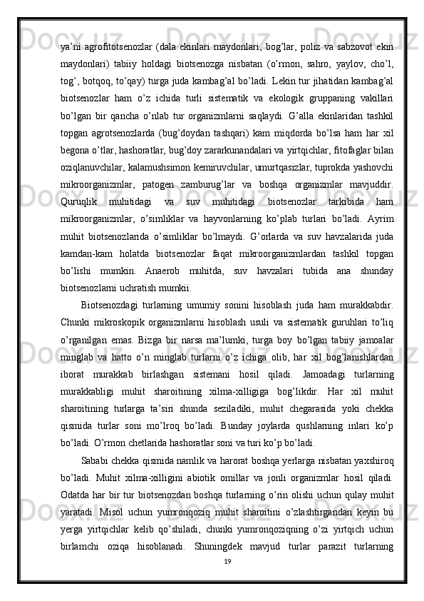 ya’ni   agrofitotsenozlar   (dala   ekinlari   maydonlari,   bog’lar,   poliz   va   sabzovot   ekin
maydonlari)   tabiiy   holdagi   biotsenozga   nisbatan   (o’rmon,   sahro,   yaylov,   cho’l,
tog’, botqoq, to’qay) turga juda kambag’al bo’ladi. Lekin tur jihatidan kambag’al
biotsenozlar   ham   o’z   ichida   turli   sistematik   va   ekologik   gruppaning   vakillari
bo’lgan   bir   qancha   o’nlab   tur   organizmlarni   saqlaydi.   G’alla   ekinlaridan   tashkil
topgan   agrotsenozlarda   (bug’doydan   tashqari)   kam   miqdorda   bo’lsa   ham   har   xil
begona o’tlar, hashoratlar, bug’doy zararkunandalari va yirtqichlar, fitofaglar bilan
oziqlanuvchilar, kalamushsimon kemiruvchilar, umurtqasizlar, tuprokda yashovchi
mikroorganizmlar,   patogen   zamburug’lar   va   boshqa   organizmlar   mavjuddir.
Quruqlik   muhitidagi   va   suv   muhitidagi   biotsenozlar   tarkibida   ham
mikroorganizmlar,   o’simliklar   va   hayvonlarning   ko’plab   turlari   bo’ladi.   Ayrim
muhit   biotsenozlarida   o’simliklar   bo’lmaydi.   G’orlarda   va   suv   havzalarida   juda
kamdan-kam   holatda   biotsenozlar   faqat   mikroorganizmlardan   tashkil   topgan
bo’lishi   mumkin.   Anaerob   muhitda,   suv   havzalari   tubida   ana   shunday
biotsenozlarni uchratish mumkii.
Biotsenozdagi   turlarning   umumiy   sonini   hisoblash   juda   ham   murakkabdir.
Chunki   mikroskopik   organizmlarni   hisoblash   usuli   va   sistematik   guruhlari   to’liq
o’rganilgan   emas.   Bizga   bir   narsa   ma’lumki,   turga   boy   bo’lgan   tabiiy   jamoalar
minglab   va   hatto   o’n   minglab   turlarni   o’z   ichiga   olib,   har   xil   bog’lanishlardan
iborat   murakkab   birlashgan   sistemani   hosil   qiladi.   Jamoadagi   turlarning
murakkabligi   muhit   sharoitining   xilma-xilligiga   bog’likdir.   Har   xil   muhit
sharoitining   turlarga   ta’siri   shunda   seziladiki,   muhit   chegarasida   yoki   chekka
qismida   turlar   soni   mo’lroq   bo’ladi.   Bunday   joylarda   qushlarning   inlari   ko’p
bo’ladi. O’rmon chetlarida hashoratlar soni va turi ko’p bo’ladi.
Sababi chekka qismida namlik va harorat boshqa yerlarga nisbatan yaxshiroq
bo’ladi.   Muhit   xilma-xilligini   abiotik   omillar   va   jonli   organizmlar   hosil   qiladi.
Odatda har  bir  tur  biotsenozdan boshqa turlarning o’rin olishi  uchun qulay muhit
yaratadi.   Misol   uchun   yumronqoziq   muhit   sharoitini   o’zlashtirgandan   keyin   bu
yerga   yirtqichlar   kelib   qo’shiladi,   chunki   yumronqoziqning   o’zi   yirtqich   uchun
birlamchi   oziqa   hisoblanadi.   Shuningdek   mavjud   turlar   parazit   turlarning
19