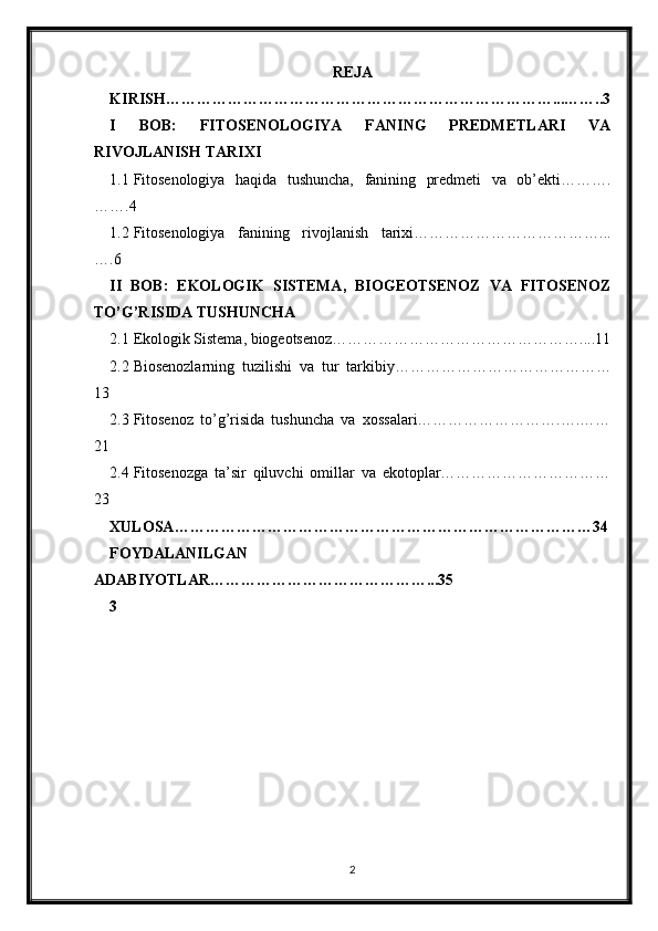 REJA
KIRISH…………………………………………………………………...……..3
I   BOB:   FITOSENOLOGIYA   FANING   PREDMETLARI   VA
RIVOJLANISH TARIXI
1.1 Fitosenologiya   haqida   tushuncha,   fanining   predmeti   va   ob’ekti……….
…….4
1.2 Fitosenologiya   fanining   rivojlanish   tarixi………………………………...
….6
II   BOB:   EKOLOGIK   SISTEMA,   BIOGEOTSENOZ   VA   FITOSENOZ
TO’G’RISIDA TUSHUNCHA
2.1 Ekologik Sistema, biogeotsenoz…………………………………………....11
2.2 Biosenozlarning   tuzilishi   va   tur   tarkibiy……………………………………
13
2.3 Fitosenoz   to’g’risida   tushuncha   va   xossalari……………………….….……
21
2.4 Fitosenozga   ta’sir   qiluvchi   omillar   va   ekotoplar……………………………
23
XULOSA………………………………………………………………………34
FOYDALANILGAN
ADABIYOTLAR……………………………………...35
3
2