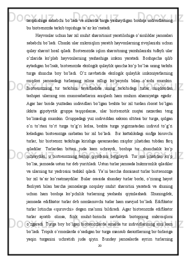 tarqalishiga  sababchi   bo’ladi   va  inlarida  birga  yashaydigan   boshqa   individlarning
bu biotsenozda tarkib topishiga ta’sir ko’rsatadi.
Hayvonlar uchun har xil muhit sharoitinint yaratilishiga o’simliklar jamoalari
sababchi bo’ladi. Chunki ular mikroiqlim yaratib hayvonlarning rivojlanishi uchun
qulay sharoit hosil qiladi. Biotsenozda iqlim sharoitining yaxshilanishi tufayli ular
o’zlarida   ko’plab   hayvonlarning   yashashiga   imkon   yaratadi.   Boshqacha   qilib
aytadigan bo’lsak, biotsenozda ekologik qulaylik qancha ko’p bo’lsa uning tarkibi
turga   shuncha   boy   bo’ladi.   O’z   navbatida   ekologik   qulaylik   imkoniyatlarning
miqdori   jamoadagi   turlarning   xilma   xilligi   ko’payishi   bilan   o’sishi   mumkin.
Biotsenozning   tur   tarkibini   tavsiflashda   uning   tarkibidagi   turlar   miqdoridan
tashqari   ularning   son   munosabatlarini   aniqlash   ham   muhim   ahamiyatga   egadir.
Agar   har   birida   yuztadan   individlari   bo’lgan   beshta   bir   xil   turdan   iborat   bo’lgan
ikkita   gipotyetik   gruppa   taqqoslansa,   ular   biotsenotik   nuqtai   nazardan   teng
bo’lmasligi   mumkin.  Gruppadagi   yuz  individdan   sakson   oltitasi   bir   turga,  qolgan
o’n   to’rtasi   to’rt   turga   to’g’ri   kelsa,   beshta   turga   yigirmatadan   individ   to’g’ri
keladigan   biotsenozga   nisbatan   bir   xil   bo’ladi.     Bir   kattalikdagi   sinfga   kiruvchi
turlar,   bir   biotsenoz   tarkibiga   kirishga   qaramasdan   miqdor   jihatidan   tubdan   farq
qiladilar.   Turlardan   bittasi   juda   kam   uchraydi,   boshqa   tur   shunchalik   ko’p
uchraydiki,   u   biotsenozning   tashqi   qiyofasini   belgilaydi.   Tur   son   jihatidan   ko’p
bo’lsa, jamoada ustun tur deb yuritiladi. Ustun turlar jamoada hukmronlik qiladilar
va ularning tur  yadrosini  tashkil  qiladi. Ya’ni  barcha dominant  turlar  biotsenozga
bir   xil   ta’sir   ko’rsatmaydilar.   Bular   orasida   shunday   turlar   borki,   o’zining   hayot
faoliyati   bilan   barcha   jamoalarga   noqulay   muhit   sharoitini   yaratadi   va   shuning
uchun   ham   boshqa   ko’pchilik   turlarning   yashashi   qiyinlashadi.   Shuningdek,
jamoada   edifikator   turlar   deb   nomlanuvchi   turlar   ham   mavjud   bo’ladi.   Edifikator
turlar   lotincha   «quruvchi»   degan   ma’noni   bildiradi.   Agar   biotsenozda   edifikator
turlar   ajratib   olinsa,   fizik   muhit-birinchi   navbatda   biotopning   mikroiqlimi
o’zgaradi.   Turga   boy   bo’lgan   biotsenozlarda   amalda   tur   individlarining   soni   kam
bo’ladi. Tropik o’rmonlarda o’sadigan bir turga mansub daraxtlarning bir-birlariga
yaqin   turganini   uchratish   juda   qiyin.   Bunday   jamoalarda   ayrim   turlarning
20
