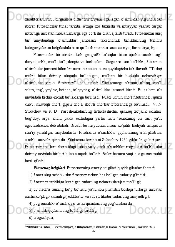 xarakterlanuvchi,   birgalikda   bitta   territoriyani   egallagan   o’simliklar   yig’indisidan
iborat.   Fitosenozlar   turlar   tarkibi,   o’ziga   xos   tuzilishi   va   muayyan   yashab   turgan
muxitiga nisbatan moslanishlarga ega bo’lishi bilan ajralib turadi. Fitosenozni aniq
bir   maydondagi   o’simliklar   jamoasini   taksonomik   birliklarining   turlicha
kategoriyalarini belgilashda ham qo’llash mumkin: assosiatsiya, formatsiya, tip.
Fitosenozlar   bir-biridan   turli   geografik   to’siqlar   bilan   ajralib   turadi:   tog’,
daryo, jarlik, cho’l, ko’l, dengiz  va  boshqalar.    Sizga  ma’lum   bo’ldiki, fitotsenoz
o’simliklar jamoasi bilan bir narsa hisoblanadi va quyidagicha ta’riflanadi. “Tashqi
muhit   bilan   doimiy   aloqada   bo’ladigan,   ma’lum   bir   hudutda   uchraydigan
o’simliklar   guruhi   fitotsenoz”-   deb   ataladi.   Fitotsenozga   o’rmon,   o’tloq,   cho’l,
sahro,  tog’,  yaylov, botqoq,  to’qaydagi   o’simliklar   jamoasi   kiradi.  Bular  ham  o’z
navbatida kichik-kichik bo’laklarga bo’linadi. Misol uchun cho’l fitotsenozi; qumli
cho’l,   shuvoqli   cho’l,   gipsli   cho’l,   sho’rli   cho’llar   fitotsenoziga   bo’linadi.     V.   N.
Sukachev   va   P.   D.   Yaroshenkolarning   ta’kidlashicha,   qishloq   xo’jalik   ekinlari,
bug’doy,   arpa,   sholi,   paxta   ekiladigan   yerlar   ham   tsenozning   bir   turi,   ya’ni
agrofitotsenoz deb ataladi. Sababi bu maydonlar inson xo’jalik faoliyati natijasida
sun’iy yaratilgan  maydonlardir. Fitotsenoz  o’simliklar  qoplamining sifat  jihatidan
ajralib turuvchi qismidir. Fitotsenoz terminini Sukachev 1954 yilda fanga kiritgan.
Fitotsenoz  ma’lum   sharoitdagi   tuban  va  yuksak   o’simliklar  majmuasi   bo’lib,  ular
doimiy ravishda bir biri bilan aloqada bo’ladi. Bular hamma vaqt o’ziga xos muhit
hosil qiladi.
Fitosenoz belgilari.  Fitosenozning asosiy belgilari quyidagilardan iborat 8
:
1) florasining tarkibi- shu fitosenoz uchun hos bo’lgan turlar yig’indisi;
2) fitosenoz tarkibiga kiradigan turlarning uchrash darajasi mo’lligi;
3) bir   nechta   turning   ko’p   bo’lishi   ya’ni   son   jihatidan   boshqa   turlarga   nisbatan
ancha ko’pligi- ustunligi( edifikator va subedifikator turlarning mavjudligi);
4) pog’onalilik- o’simlik yer ustki qismlarining pog’onalanishi;
5) o’simlik qoplamining to’laligi- zichligi
6) orografiyasi;
8
  “Botanika” o.Pratov, L.Shamsuvakiyev, E.Sulaymonov, X.axunov, K.Ibodov, V.Mahmudov., Toshkent-2010
22
