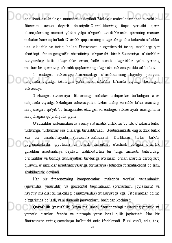 qobiliyati   esa   biologic   unumdorlik   deyiladi.Biologik   mahsulot   miqdori   u   yoki   bu
fitosenoz   uchun   deyarli   doimiydir.O’simliklarning   faqat   yerustki   qismi
olinsa,ularning   massasi   yildan   yilga   o’zgarib   turadi.Yerostki   qismning   massasi
nisbatan kamroq bo’ladi.O’simlik qoplamining o’zgarishiga olib keluvchi sabablar
ikki   xil:   ichki   va   tashqi   bo’ladi.Fitosenozni   o’zgartiruvchi   tashqi   sabablarga   yer
sharidagi   fiziko-geografik   sharoitning   o’zgarishi   kiradi.Suksessiya   o’simliklar
dunyosidagi   katta   o’zgarishlar   emas,   balki   kichik   o’zgarishlar   ya’ni   yerning
ma’lum bir qismidagi o’simlik qoplamining o’zgarishi.suksessiya ikki xil bo’ladi: 
1   endogen   suksessiya-fitosenozdagi   o’simliklarning   hayotiy   jarayoni
natijasida   vujudga   keladigan   ya’ni   ichki   sabablar   ta’sirida   vujudga   keladigan
suksessiya. 
2   ekzogen   suksessiya-   fitosenozga   nisbatan   tashqaridan   bo’ladigan   ta’sir
natijasida   vujudga   keladigan   suksessiyadir.   Lekin   tashqi   va   ichki   ta’sir   orasidagi
aniq chegara qo’yib bo’lmaganidek ekzogen va endogeb suksessiyalr orasiga ham
aniq chegara qo’yish juda qiyin.
O’simliklar sistematikasida asosiy sistematik birlik tur bo’lib, o’xshash turlar
turkumga,  turkumlar  esa  oilalarga  birlashtiriladi.   Geobatanikada  eng  kichik  birlik
esa   bu   assotsiatsiyadir   (associate-birlashish).   Edifikator   turlar   tarkibi
pog’onalashishi,   qiyofalari   va   o’sish   sharoitlari   o’xshash   bo’lgan   o’simlik
guruhlari   assotsiatsiya   deyiladi.   Edifikatorlari   bir   turga   mansub,   tarkibidagi
o’simliklar   va   boshqa   xususiyatlari   bir-biriga   o’xshash,   o’sish   sharoiti   ozroq   farq
qiluvchi o’simliklar assotsiatsiyalariga formatsiya (lotincha formatia-xosil bo’lish,
shakillanish) deyiladi.
Har   bir   fitosenozning   komponentlari   makonda   vertikal   taqsimlanish
(qavatlilik,   yaruslilik)   va   gorizontal   taqsimlanish   (o’rnashish,   joylashish)   va
hayotiy  shakllar  xilma-xilligi  (sinuziyalilik)   xususiyatiga   ega.  Fitosenozlar  doimo
o’zgarishda bo’ladi, yani dinamik jarayonlarni boshidan kechiradi. 
Qavatlilik (yaruslilik)   Bizga ma’lumki, fitotsenozdagi turlarning yerustki va
yerostki   qismlari   fazoda   va   tuproqda   yarus   hosil   qilib   joylashadi.   Har   bir
fitotsenozda   uning   qavatlarga   bo’linishi   aniq   ifodalanadi.   Buni   cho’l,   adir,   tog’
24 