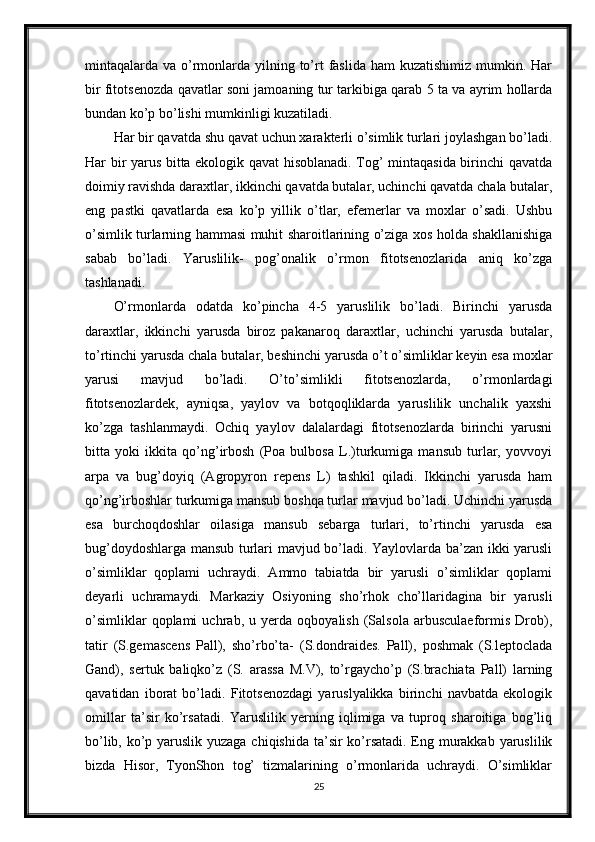 mintaqalarda va o’rmonlarda yilning to’rt  faslida  ham  kuzatishimiz mumkin. Har
bir fitotsenozda qavatlar soni jamoaning tur tarkibiga qarab 5 ta va ayrim hollarda
bundan ko’p bo’lishi mumkinligi kuzatiladi.
Har bir qavatda shu qavat uchun xarakterli o’simlik turlari joylashgan bo’ladi.
Har bir yarus bitta ekologik qavat hisoblanadi. Tog’ mintaqasida birinchi qavatda
doimiy ravishda daraxtlar, ikkinchi qavatda butalar, uchinchi qavatda chala butalar,
eng   pastki   qavatlarda   esa   ko’p   yillik   o’tlar,   efemerlar   va   moxlar   o’sadi.   Ushbu
o’simlik turlarning hammasi muhit sharoitlarining o’ziga xos holda shakllanishiga
sabab   bo’ladi.   Yaruslilik-   pog’onalik   o’rmon   fitotsenozlarida   aniq   ko’zga
tashlanadi.
O’rmonlarda   odatda   ko’pincha   4-5   yaruslilik   bo’ladi.   Birinchi   yarusda
daraxtlar,   ikkinchi   yarusda   biroz   pakanaroq   daraxtlar,   uchinchi   yarusda   butalar,
to’rtinchi yarusda chala butalar, beshinchi yarusda o’t o’simliklar keyin esa moxlar
yarusi   mavjud   bo’ladi.   O’to’simlikli   fitotsenozlarda,   o’rmonlardagi
fitotsenozlardek,   ayniqsa,   yaylov   va   botqoqliklarda   yaruslilik   unchalik   yaxshi
ko’zga   tashlanmaydi.   Ochiq   yaylov   dalalardagi   fitotsenozlarda   birinchi   yarusni
bitta   yoki   ikkita   qo’ng’irbosh   (Poa   bulbosa   L.)turkumiga   mansub   turlar,   yovvoyi
arpa   va   bug’doyiq   (Agropyron   repens   L)   tashkil   qiladi.   Ikkinchi   yarusda   ham
qo’ng’irboshlar turkumiga mansub boshqa turlar mavjud bo’ladi. Uchinchi yarusda
esa   burchoqdoshlar   oilasiga   mansub   sebarga   turlari,   to’rtinchi   yarusda   esa
bug’doydoshlarga mansub turlari mavjud bo’ladi. Yaylovlarda ba’zan ikki yarusli
o’simliklar   qoplami   uchraydi.   Ammo   tabiatda   bir   yarusli   o’simliklar   qoplami
deyarli   uchramaydi.   Markaziy   Osiyoning   sho’rhok   cho’llaridagina   bir   yarusli
o’simliklar   qoplami   uchrab,   u   yerda   oqboyalish   (Salsola   arbusculaeformis   Drob),
tatir   (S.gemascens   Pall),   sho’rbo’ta-   (S.dondraides.   Pall),   poshmak   (S.leptoclada
Gand),   sertuk   baliqko’z   (S.   arassa   M.V),   to’rgaycho’p   (S.brachiata   Pall)   larning
qavatidan   iborat   bo’ladi.   Fitotsenozdagi   yaruslyalikka   birinchi   navbatda   ekologik
omillar   ta’sir   ko’rsatadi.   Yaruslilik   yerning   iqlimiga   va   tuproq   sharoitiga   bog’liq
bo’lib, ko’p yaruslik yuzaga chiqishida ta’sir ko’rsatadi. Eng murakkab yaruslilik
bizda   Hisor,   TyonShon   tog’   tizmalarining   o’rmonlarida   uchraydi.   O’simliklar
25 