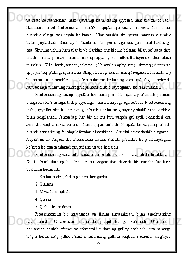 va   sifat   ko’rsatkichlari   ham,   qavatligi   ham,   tashqi   qiyofasi   ham   bir   xil   bo’ladi.
Hammasi   bir   xil   fitotsenozga   -o’simliklar   qoplamiga   kiradi.   Bu   yerda   har   bir   tur
o’simlik   o’ziga   xos   joyda   ko’karadi.   Ular   orasida   shu   yerga   mansub   o’simlik
turlari   joylashadi.   Shunday   bo’lsada   har   bir   yer   o’ziga   xos   gorizontal   tuzilishga
ega. Shuning uchun ham ular bir-birlaridan eng kichik belglari bilan bo’lsada farq
qiladi.   Bunday   maydonlarni   mikrogruppa   yoki   mikrofitotsyenoz   deb   atash
mumkin.  CHo’llarda, asosan, saksovul (Haloxylon aphyllum) , shuvoq (Artemisia
sp.), yantoq (Alhagi sparsifolia Shap), hozirgi kunda isiriq (Peganum harmala L.)
hukmron   turlar   hisoblanadi.   Lekin   hukmron   turlarning   zich   joylashgan   joylarida
ham boshqa turlarning mikrogruppa hosil qilib o’sayotganini ko’rish mumkin. 
Fitotsenozning   tashqi   qiyofasi-fizionomiyasi.   Har   qanday   o’simlik   jamoasi
o’ziga xos ko’rinishga, tashqi qiyofaga - fizionomiyaga ega bo’ladi. Fitotsenozning
tashqi qiyofasi shu fitotsenozdagi o’simlik turlarining hayotiy shakllari va zichligi
bilan   belgilanadi.   Jamoadagi   har   bir   tur   ma’lum   vaqtda   gullaydi,   ikkinchisi   esa
ayni   shu   vaqtda   meva   va   urug’   hosil   qilgan   bo’ladi.   Natijada  bir   vaqtning   o’zida
o’simlik turlarining fenologik fazalari almashinadi. Aspekti navbatlashib o’zgaradi.
Aspekt nima? Aspekt shu fitotsenozni tashkil etishda qatnashib ko’p uchraydigan,
ko’proq ko’zga tashlanadigan turlarning yig’indisidir. 
Fitotsenozning yana bitta xossasi bu fenologik fazalarga ajralishi hisoblanadi
Gulli   o’simliklarning   har   bir   turi   bir   vegetatsiya   davrida   bir   qancha   fazalarni
boshidan kechiradi. 
1. Ko’karib chiqishdan g’unchalashgacha
2. Gullash
3. Meva hosil qilish
4. Qurish
5. Qishki tinim davri. 
Fitotsenozning   bir   mavsumda   va   fasllar   almashinishi   bilan   aspektlarning
navbatlanishi.   O’zbekiston   sharoitida   yaqqol   ko’zga   ko’rinadi.   O’simliklar
qoplamida   dastlab   efemer   va   efemeroid   turlarning   gullay   boshlashi   erta   bahorga
to’g’ri   kelsa,   ko’p   yillik   o’simlik   turlarining   gullash   vaqtida   efemerlar   sarg’ayib
27 