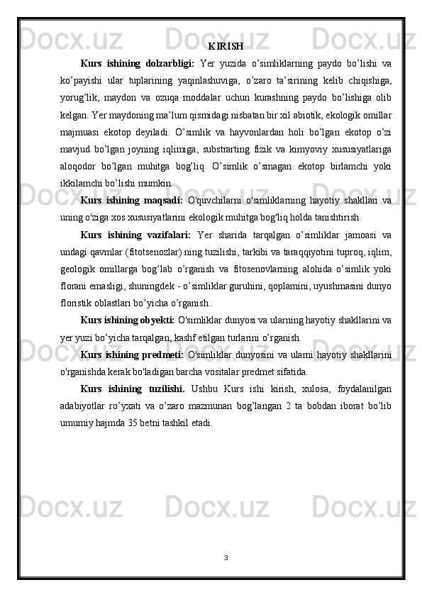 KIRISH
Kurs   ishining   dolzarbligi:   Yer   yuzida   o’simliklarning   paydo   bo’lishi   va
ko’payishi   ular   tuplarining   yaqinlashuviga,   o’zaro   ta’sirining   kelib   chiqishiga,
yorug’lik,   maydon   va   ozuqa   moddalar   uchun   kurashning   paydo   bo’lishiga   olib
kelgan. Yer maydoning ma’lum qismidagi nisbatan bir xil abiotik, ekologik omillar
majmuasi   ekotop   deyiladi.   O’simlik   va   hayvonlardan   holi   bo’lgan   ekotop   o’zi
mavjud   bo’lgan   joyning   iqlimiga,   substrarting   fizik   va   kimyoviy   xususiyatlariga
aloqodor   bo’lgan   muhitga   bog’liq.   O’simlik   o’smagan   ekotop   birlamchi   yoki
ikkilamchi bo’lishi mumkin.
Kurs   ishining   maqsadi:   O'quvchilarni   o'simliklarning   hayotiy   shakllari   va
uning o'ziga xos xususiyatlarini ekologik muhitga bog'liq holda tanishtirish. 
Kurs   ishining   vazifalari:   Yer   sharida   tarqalgan   o’simliklar   jamoasi   va
undagi qavmlar (fitotsenozlar) ning tuzilishi, tarkibi va taraqqiyotini tuproq, iqlim,
geologik   omillarga   bog’lab   o’rganish   va   fitosenovlarning   alohida   o’simlik   yoki
florani emasligi, shuningdek - o’simliklar guruhini, qoplamini, uyushmasini dunyo
floristik oblastlari bo’yicha o’rganish..
Kurs ishining obyekti:  O'simliklar dunyosi va ularning hayotiy shakllarini va
yer yuzi bo’yicha tarqalgan, kashf etilgan turlarini o’rganish.
Kurs ishining predmeti:   O'simliklar dunyosini va ularni hayotiy shakllarini
o'rganishda kerak bo'ladigan barcha vositalar predmet sifatida.
Kurs   ishining   tuzilishi.   Ushbu   Kurs   ishi   kirish,   xulosa,   foydalanilgan
adabiyotlar   ro’yxati   va   o’zaro   mazmunan   bog’langan   2   ta   bobdan   iborat   bo’lib
umumiy hajmda 35 betni tashkil etadi.
3