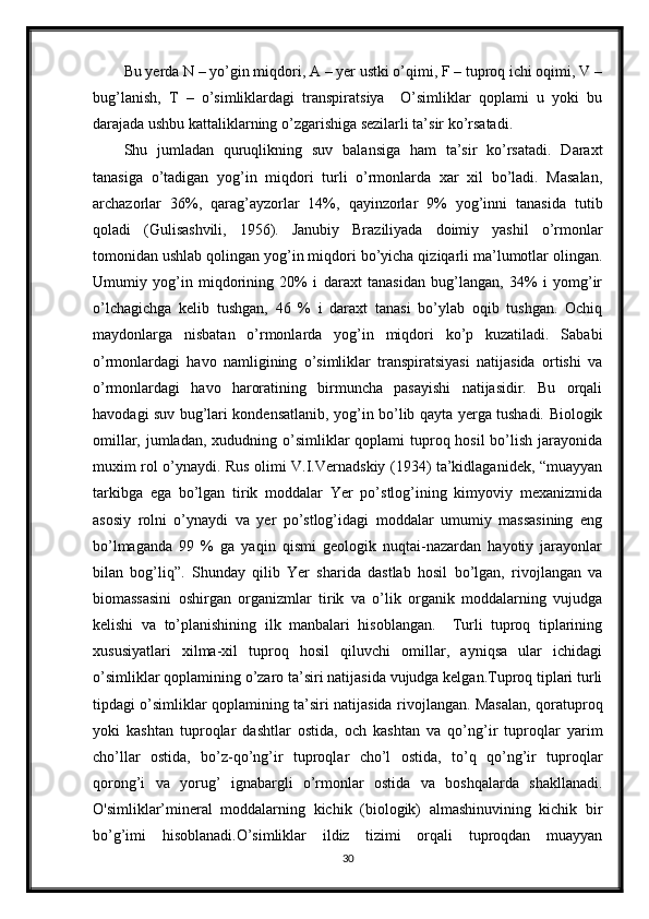 Bu yerda N – yo’gin miqdori, A – yer ustki o’qimi, F – tuproq ichi oqimi, V –
bug’lanish,   T   –   o’simliklardagi   transpiratsiya     O’simliklar   qoplami   u   yoki   bu
darajada ushbu kattaliklarning o’zgarishiga sezilarli ta’sir ko’rsatadi.
Shu   jumladan   quruqlikning   suv   balansiga   ham   ta’sir   ko’rsatadi.   Daraxt
tanasiga   o’tadigan   yog’in   miqdori   turli   o’rmonlarda   xar   xil   bo’ladi.   Masalan,
archazorlar   36%,   qarag’ayzorlar   14%,   qayinzorlar   9%   yog’inni   tanasida   tutib
qoladi   (Gulisashvili,   1956).   Janubiy   Braziliyada   doimiy   yashil   o’rmonlar
tomonidan ushlab qolingan yog’in miqdori bo’yicha qiziqarli ma’lumotlar olingan.
Umumiy   yog’in   miqdorining   20%   i   daraxt   tanasidan   bug’langan,   34%   i   yomg’ir
o’lchagichga   kelib   tushgan,   46   %   i   daraxt   tanasi   bo’ylab   oqib   tushgan.   Ochiq
maydonlarga   nisbatan   o’rmonlarda   yog’in   miqdori   ko’p   kuzatiladi.   Sababi
o’rmonlardagi   havo   namligining   o’simliklar   transpiratsiyasi   natijasida   ortishi   va
o’rmonlardagi   havo   haroratining   birmuncha   pasayishi   natijasidir.   Bu   orqali
havodagi suv bug’lari kondensatlanib, yog’in bo’lib qayta yerga tushadi. Biologik
omillar, jumladan, xududning o’simliklar  qoplami  tuproq hosil  bo’lish jarayonida
muxim rol o’ynaydi. Rus olimi V.I.Vernadskiy (1934) ta’kidlaganidek, “muayyan
tarkibga   ega   bo’lgan   tirik   moddalar   Yer   po’stlog’ining   kimyoviy   mexanizmida
asosiy   rolni   o’ynaydi   va   yer   po’stlog’idagi   moddalar   umumiy   massasining   eng
bo’lmaganda   99   %   ga   yaqin   qismi   geologik   nuqtai-nazardan   hayotiy   jarayonlar
bilan   bog’liq”.   Shunday   qilib   Yer   sharida   dastlab   hosil   bo’lgan,   rivojlangan   va
biomassasini   oshirgan   organizmlar   tirik   va   o’lik   organik   moddalarning   vujudga
kelishi   va   to’planishining   ilk   manbalari   hisoblangan.     Turli   tuproq   tiplarining
xususiyatlari   xilma-xil   tuproq   hosil   qiluvchi   omillar,   ayniqsa   ular   ichidagi
o’simliklar qoplamining o’zaro ta’siri natijasida vujudga kelgan.Tuproq tiplari turli
tipdagi o’simliklar qoplamining ta’siri natijasida rivojlangan. Masalan, qoratuproq
yoki   kashtan   tuproqlar   dashtlar   ostida,   och   kashtan   va   qo’ng’ir   tuproqlar   yarim
cho’llar   ostida,   bo’z-qo’ng’ir   tuproqlar   cho’l   ostida,   to’q   qo’ng’ir   tuproqlar
qorong’i   va   yorug’   ignabargli   o’rmonlar   ostida   va   boshqalarda   shakllanadi.
O'simliklar’mineral   moddalarning   kichik   (biologik)   almashinuvining   kichik   bir
bo’g’imi   hisoblanadi.O’simliklar   ildiz   tizimi   orqali   tuproqdan   muayyan
30 