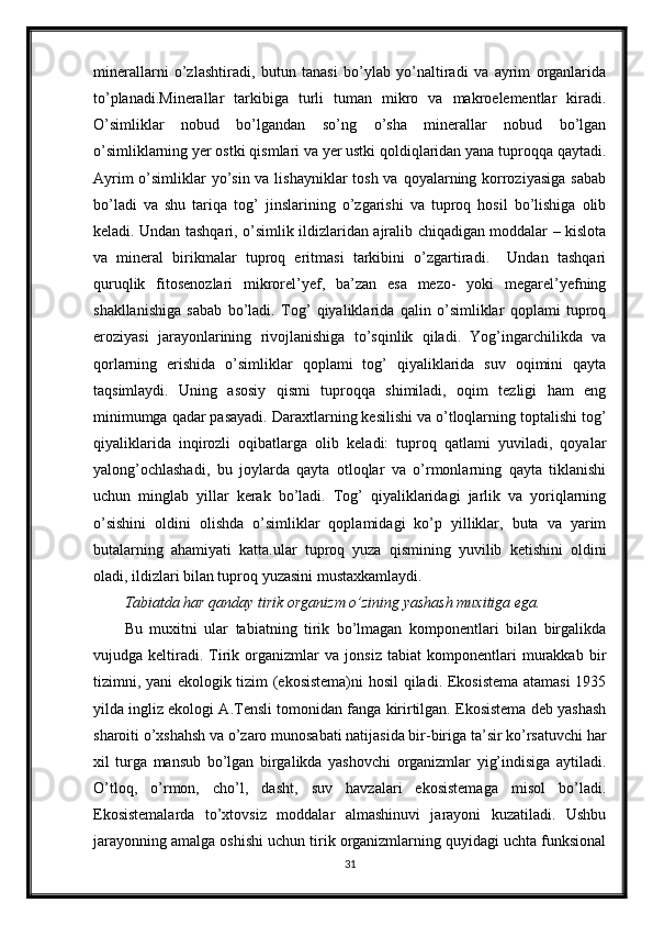 minerallarni   o’zlashtiradi,   butun   tanasi   bo’ylab   yo’naltiradi   va   ayrim   organlarida
to’planadi.Minerallar   tarkibiga   turli   tuman   mikro   va   makroelementlar   kiradi.
O’simliklar   nobud   bo’lgandan   so’ng   o’sha   minerallar   nobud   bo’lgan
o’simliklarning yer ostki qismlari va yer ustki qoldiqlaridan yana tuproqqa qaytadi.
Ayrim  o’simliklar  yo’sin va lishayniklar tosh va qoyalarning korroziyasiga  sabab
bo’ladi   va   shu   tariqa   tog’   jinslarining   o’zgarishi   va   tuproq   hosil   bo’lishiga   olib
keladi. Undan tashqari, o’simlik ildizlaridan ajralib chiqadigan moddalar – kislota
va   mineral   birikmalar   tuproq   eritmasi   tarkibini   o’zgartiradi.     Undan   tashqari
quruqlik   fitosenozlari   mikrorel’yef,   ba’zan   esa   mezo-   yoki   megarel’yefning
shakllanishiga   sabab   bo’ladi.   Tog’   qiyaliklarida   qalin   o’simliklar   qoplami   tuproq
eroziyasi   jarayonlarining   rivojlanishiga   to’sqinlik   qiladi.   Yog’ingarchilikda   va
qorlarning   erishida   o’simliklar   qoplami   tog’   qiyaliklarida   suv   oqimini   qayta
taqsimlaydi.   Uning   asosiy   qismi   tuproqqa   shimiladi,   oqim   tezligi   ham   eng
minimumga qadar pasayadi. Daraxtlarning kesilishi va o’tloqlarning toptalishi tog’
qiyaliklarida   inqirozli   oqibatlarga   olib   keladi:   tuproq   qatlami   yuviladi,   qoyalar
yalong’ochlashadi,   bu   joylarda   qayta   otloqlar   va   o’rmonlarning   qayta   tiklanishi
uchun   minglab   yillar   kerak   bo’ladi.   Tog’   qiyaliklaridagi   jarlik   va   yoriqlarning
o’sishini   oldini   olishda   o’simliklar   qoplamidagi   ko’p   yilliklar,   buta   va   yarim
butalarning   ahamiyati   katta.ular   tuproq   yuza   qismining   yuvilib   ketishini   oldini
oladi, ildizlari bilan tuproq yuzasini mustaxkamlaydi. 
Tabiatda har qanday tirik organizm o’zining yashash muxitiga ega.
Bu   muxitni   ular   tabiatning   tirik   bo’lmagan   komponentlari   bilan   birgalikda
vujudga   keltiradi.   Tirik   organizmlar   va   jonsiz   tabiat   komponentlari   murakkab   bir
tizimni, yani ekologik tizim (ekosistema)ni  hosil qiladi. Ekosistema atamasi 1935
yilda ingliz ekologi A.Tensli tomonidan fanga kirirtilgan. Ekosistema deb yashash
sharoiti o’xshahsh va o’zaro munosabati natijasida bir-biriga ta’sir ko’rsatuvchi har
xil   turga   mansub   bo’lgan   birgalikda   yashovchi   organizmlar   yig’indisiga   aytiladi.
O’tloq,   o’rmon,   cho’l,   dasht,   suv   havzalari   ekosistemaga   misol   bo’ladi.
Ekosistemalarda   to’xtovsiz   moddalar   almashinuvi   jarayoni   kuzatiladi.   Ushbu
jarayonning amalga oshishi uchun tirik organizmlarning quyidagi uchta funksional
31