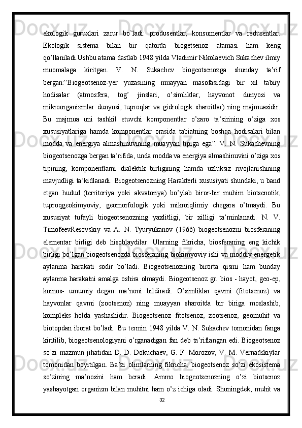 ekologik   guruxlari   zarur   bo’ladi:   produsentlar,   konsumentlar   va   redusentlar.
Ekologik   sistema   bilan   bir   qatorda   biogetsenoz   atamasi   ham   keng
qo’llaniladi.Ushbu atama dastlab 1948 yilda Vladimir Nikolaevich Sukachev ilmiy
muomalaga   kiritgan.   V.   N.   Sukachev   biogeotsenozga   shunday   ta’rif
bergan:“Biogeotsenoz-yer   yuzasining   muayyan   masofasidagi   bir   xil   tabiiy
hodisalar   (atmosfera,   tog’   jinslari,   o’simliklar,   hayvonot   dunyosi   va
mikroorganizmlar   dunyosi,   tuproqlar   va   gidrologik   sharoitlar)   ning   majmuasidir.
Bu   majmua   uni   tashkil   etuvchi   komponentlar   o’zaro   ta’sirining   o’ziga   xos
xususiyatlariga   hamda   komponentlar   orasida   tabiatning   boshqa   hodisalari   bilan
modda   va   energiya   almashinuvining   muayyan   tipiga   ega”.   V.   N.   Sukachevning
biogeotsenozga bergan ta’rifida, unda modda va energiya almashinuvini o’ziga xos
tipining,   komponentlarni   dialektik   birligining   hamda   uzluksiz   rivojlanishining
mavjudligi ta’kidlanadi. Biogeotsenozning  Harakterli xususiyati  shundaki, u band
etgan   hudud   (territoriya   yoki   akvatoriya)   bo’ylab   biror-bir   muhim   biotsenotik,
tuproqgeokimyoviy,   geomorfologik   yoki   mikroiqlimiy   chegara   o’tmaydi.   Bu
xususiyat   tufayli   biogeotsenozning   yaxlitligi,   bir   xilligi   ta’minlanadi.   N.   V.
TimofeevResovskiy   va   A.   N.   Tyuryukanov   (1966)   biogeotsenozni   biosferaning
elementar   birligi   deb   hisoblaydilar.   Ularning   fikricha,   biosferaning   eng   kichik
birligi bo’lgan biogeotsenozda biosferaning biokimyoviy ishi va moddiy-energetik
aylanma   harakati   sodir   bo’ladi.   Biogeotsenozning   birorta   qismi   ham   bunday
aylanma harakatni  amalga oshira olmaydi. Biogeotsenoz  gr. bios - hayot, geo-ep,
koinos-   umumiy   degan   ma’noni   bildiradi.   O’simliklar   qavmi   (fitotsenoz)   va
hayvonlar   qavmi   (zootsenoz)   ning   muayyan   sharoitda   bir   biriga   moslashib,
kompleks   holda   yashashidir.   Biogeotsenoz   fitotsenoz,   zootsenoz,   geomuhit   va
biotopdan iborat  bo’ladi. Bu  termin 1948  yilda V.  N.  Sukachev  tomonidan  fanga
kiritilib, biogeotsenologiyani  o’rganadigan  fan  deb ta’riflangan  edi.  Biogeotsenoz
so’zi   mazmun   jihatidan   D.   D.   Dokuchaev,   G.   F.   Morozov,   V.   M.   Vernadskiylar
tomonidan   boyitilgan.   Ba’zi   olimlarning   fikricha,   biogeotsenoz   so’zi   ekosistema
so’zining   ma’nosini   ham   beradi.   Ammo   biogeotsenozning   o’zi   biotsenoz
yashayotgan  organizm  bilan  muhitni  ham   o’z  ichiga  oladi. Shuningdek,  muhit   va
32 