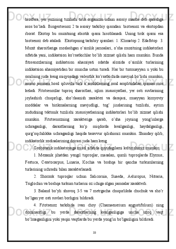 biosfera,   yer   yuzining   tuzilishi   tirik   organizm   uchun   asosiy   manba   deb   qarashga
asos   bo’ladi.   Biogeotsenoz   2   ta   asosiy   tarkibiy   qismdan:   biotsenoz   va   ekotopdan
iborat.   Ekotop   bu   muxitning   abiotik   qismi   hisoblanadi.   Uning   tirik   qismi   esa
biotsenoz deb  ataladi.   Ekotopning tarkibiy qismlari:  1. Klimatop 2. Edafotop   3.
Muxit   sharoitlariga   moslashgan   o’simlik   jamoalari,   o’sha   muxitning   indikatorlari
sifatida yani, indikatsion ko’rsatkichlar bo’lib xizmat qilishi ham mumkin. Bunda
fitosenozlarning   indikatsion   ahamiyati   odatda   aloxida   o’simlik   turlarining
indikatsion  ahamiyatidan bir  muncha  ustun  turadi. Har   bir   turmuayyan  u yoki   bu
omilning juda keng miqyosdagi valentlik ko’rsatkichida mavjud bo’lishi mumkin,
ammo jamoani hosil qiluvchi turli o’simliklarning omil amplitudalari qisman mos
keladi.   Fitotsenozlar   tuproq   sharoitlari,   iqlim   xususiyatlari,   yer   osti   suvlarining
joylashish   chuqurligi,   sho’rlaanish   xarakteri   va   darajasi,   muayyan   kimyoviy
moddalar   va   birikmalarning   mavjudligi,   tog’   jinslarining   tuzilishi,   ayrim
xududning   tektonik   tuzilishi   xususiyatlarining   indikatorlari   bo’lib   xizmat   qilishi
mumkin.   Fitotsenozning   xarakteriga   qarab,   o’sha   joyning   yong’inlarga
uchraganligi,   daraxtlarning   ko’p   miqdorda   kesilganligi,   haydalganligi,
qurg’oqchilikka   uchraganligi   haqida   tasavvur   qilishimiz   mumkin.   Shunday   qilib,
indikatorlik xodisalarining doirasi juda ham keng.
Geobotanik indikatsiyaga misol sifatida quyidagilarni keltirishimiz mumkin: 
1.   Mexanik   jihatdan   yengil   tuproqlar,   masalan,   qumli   tuproqlarda   Elymus,
Festuca,   Ceratocarpus,   Linaria,   Kochia   va   boshqa   bir   qancha   turkumlarning
turlarining uchrashi bilan xarakterlanadi. 
2.   Shorxok   tuproqlar   uchun   Salicornia,   Suaeda,   Aeluropus,   Nitraria,
Triglochin va boshqa turkum turlarini oz ichiga olgan jamoalar xarakterli. 
3.   Baland   bo’yli   shuvoq   3-5   va   7   metrgacha   chuqurlikda   chuchuk   va   sho’r
bo’lgan yer osti suvlari borligini bildiradi. 
4.   Fitotsenoz   tarkibida   ivan   choy   (Chamaenerium   angustifolium)   ning
dominantligi   bu   yerda   daraxtlarning   kesilganligiga   uncha   uzoq   vaqt
bo’lmaganligini yoki yaqin vaqtlarda bu yerda yong’in bo’lganligini bildiradi. 
33 