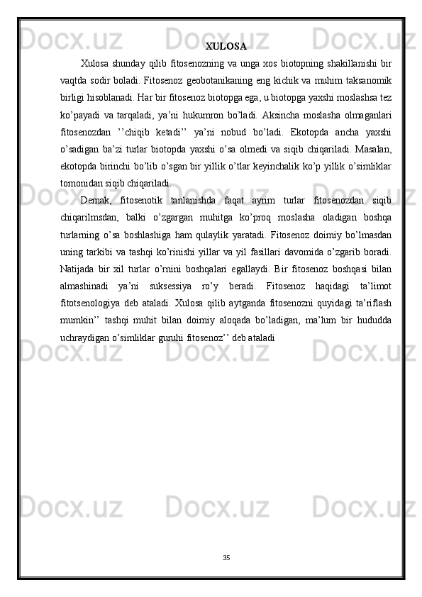 XULOSA
Xulosa shunday  qilib fitosenozning  va unga xos  biotopning shakillanishi  bir
vaqtda sodir boladi. Fitosenoz  geobotanikaning eng kichik va muhim taksanomik
birligi hisoblanadi. Har bir fitosenoz biotopga ega, u biotopga yaxshi moslashsa tez
ko’payadi   va   tarqaladi,   ya’ni   hukumron   bo’ladi.   Aksincha   moslasha   olmaganlari
fitosenozdan   ’’chiqib   ketadi’’   ya’ni   nobud   bo’ladi.   Ekotopda   ancha   yaxshi
o’sadigan   ba’zi   turlar   biotopda   yaxshi   o’sa   olmedi   va   siqib   chiqariladi.   Masalan,
ekotopda birinchi bo’lib o’sgan bir yillik o’tlar keyinchalik ko’p yillik o’simliklar
tomonidan siqib chiqariladi.
Demak,   fitosenotik   tanlanishda   faqat   ayrim   turlar   fitosenozdan   siqib
chiqarilmsdan,   balki   o’zgargan   muhitga   ko’proq   moslasha   oladigan   boshqa
turlarning   o’sa   boshlashiga   ham   qulaylik   yaratadi.   Fitosenoz   doimiy   bo’lmasdan
uning   tarkibi   va   tashqi   ko’rinishi   yillar   va   yil   fasillari   davomida   o’zgarib   boradi.
Natijada   bir   xil   turlar   o’rnini   boshqalari   egallaydi.   Bir   fitosenoz   boshqasi   bilan
almashinadi   ya’ni   suksessiya   ro’y   beradi.   Fitosenoz   haqidagi   ta’limot
fitotsenologiya   deb   ataladi.   Xulosa   qilib   aytganda   fitosenozni   quyidagi   ta’riflash
mumkin’’   tashqi   muhit   bilan   doimiy   aloqada   bo’ladigan,   ma’lum   bir   hududda
uchraydigan o’simliklar guruhi fitosenoz’’ deb ataladi
35 