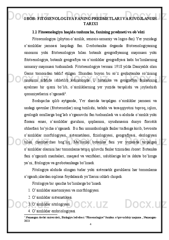 I BOB: FITOSENOLOGIYA FANING PREDMETLARI VA RIVOJLANISH
TARIXI
1.1 Fitosenologiya haqida tushuncha, fanining predmeti va ob’ekti
Fitosenologiya (phyton-o’simlik, senosis-umumiy va logos-fan) Yer yuzidagi
o’simliklar   jamoasi   haqidagi   fan.   Geobotanika   deganda   fitotsenologiyaning
sinonimi   yoki   fitotsenologiya   bilan   botanik   geografiyaning   majmuasi   yoki
fitotsenologiya, botanik geografiya va o’simliklar geografiyasi  kabi  bo’limlarning
umumiy majmuasi tushuniladi. Fitotsenologiya termini 1918 yilda Daniyalik olim
Gams   tomonidan   taklif   etilgan.   Shundan   buyon   bu   so’z   geobotanika   so’zining
sinonimi   sifatida   ishlatilib   kelinmoqda.   U   botanika   va   geografiya   fanlarining
ajralmas   bir   qismi   bo’lib,   o’simliklarning   yer   yuzida   tarqalishi   va   joylashish
qonuniyatlarini o’rganadi 1
.
Boshqacha   qilib   aytganda,   Yer   sharida   tarqalgan   o’simliklar   jamoasi   va
undagi qavmlar (fitotsenozlar) ning tuzilishi, tarkibi va taraqqiyotini tuproq, iqlim,
geologik omillarga bog’lab o’rganuvchi fan tushuniladi va u alohida o’simlik yoki
florani   emas,   o’simliklar   guruhini,   qoplamini,   uyushmasini   dunyo   floristik
oblastlari bo’yicha o’rganadi.  Bu fan umumbiologik fanlar toifasiga kirib, bevosita
o’simliklar   morfologiyasi,   sistematikasi,   fiziologiyasi,   geografiyasi,   ekologiyasi
bilan   chambarchas   bog’liq.   Ma’lumki   botanika   fani   yer   yuzasida   tarqalgan
o’simliklar olamini har tomonlama tatqiq qiluvchi fanlar tizimidan iborat. Botanika
fani   o’rganish   manbalari,   maqsad   va   vazifalari,   uslublariga   ko’ra   ikkita   bo’limga
ya’ni, fitologiya va geobotanikaga bo’linadi. 
Fitologiya   alohida   olingan   turlar   yoki   sistematik   guruhlarni   har   tomonlama
o’rganib,ulardan oqilona foydalanish yo’llarini ishlab chiqadi.
Fitologiya bir qancha bo’limlarga bo’linadi. 
1. O’simliklar anatomiyasi va morfologiyasi. 
2. O’simliklar sistematikasi. 
3. O’simliklar sitologiyasi. 
4. O’simliklar embriologiyasi. 
1
  Namangan   davlat  universiteti,  Biologiya  kafedrasi   “Fitosenologiya”  fanidan   o’quv-uslubiy majmua.,  Namangan-
2023
4 