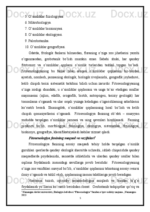 5. O’simliklar fiziologiyasi. 
6. Mikrobiologiya. 
7. O’simliklar bioximiyasi. 
8. O’simliklar ekologiyasi. 
9. Paleobotanika. 
10. O’simliklar geografiyasi.
Odatda,   fitologik   fanlarni   bilmasdan,   floraning   o’ziga   xos   jihatlarini   yaxshi
o’rganmasdan,   geobotanik   bo’lish   mumkin   emas.   Sababi   shuki,   har   qanday
fitotsenoz   va   o’simliklar   qoplami   o’simlik   turlaridan   tashkil   topgan   bo’ladi.
Fitosenologiyaning   bu   fanlar   bilan   aloqasi   o’simliklar   qoplamini   bir-biridan
ajratish, nomlash, jamoaning ekologik, biologik rivojlanishi, geografik joylashuvi,
kelib   chiqish   tarixi   sistematik   tarkibini   bilish   uchun   zarurdir.   Fitosenologiyaning
o’ziga   xosligi   shundaki,   u   o’simliklar   qoplamini   va   unga   ta’sir   etadigan   omillar
majmuasini   (iqlim,   edafik,   orografik,   biotik,   antropogen,   tarixiy   geologik)   har
tomonlama o’rganadi va ular orqali yuzaga keladigan o’zgarishlarning sabablarini
ko’rsatib   beradi.   Shuningdek,   o’simliklar   qoplamining   hosil   bo’lish   va   kelib
chiqish   qonuniyatlarini   o’rganadi.     Fitosenologiya   fanining   ob’ekti   –   muayyan
xududda   tarqalgan   o’simliklar   jamoasi   va   uing   qavmlari   hisoblanadi.     Fanning
predmeti   bo’lib,   morfologiya,   fenologiya,   ekologiya,   sistematika,   fiziologiya,
biokimyo, geografiya, klassifikatsiyalash kabilar xizmat qiladi. 
Fitosenologiya fanining maqsad va vazifalari 2
 
Fitosenologiya   fanining   asosiy   maqsadi   tabiiy   holda   tarqalgan   o’simlik
guruhlari qaerlarda qanday ekologik sharoitda uchrashi, ishlab chiqarishda qanday
maqsadlarda   poydalanishi,   sanoatda   ishlatilishi   va   ulardan   qanday   usullar   bilan
oqilona   foydalanish   xususidagi   savollarga   javob   berishdir.     Fitosenologiyaning
o’ziga xos vazifalari mavjud bo’lib, o’simliklar qoplamini tabiatning asosiy resursi
ilmiy o’rganish va tahlil etish, qoplamning zamon talablariga javob beradigan
Haritasini   tuzish,   iqtisodiy   samaradorligini   aniqlash   va   bundan   to’g’ri
foydalanish yo’llarini ko’rsatib berishdan iborat.  Geobotanik tadqiqotlar qo’riq va
2
  Namangan davlat universiteti, Biologiya kafedrasi “Fitosenologiya” fanidan o’quv-uslubiy majmua., Namangan-
2023
5 