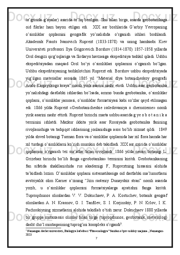 to’grisida g’oyalar)  asarida  to’liq berilgan. Shu bilan birga, asarda  geobotanikaga
oid   fikrlar   ham   bayon   etilgan   edi.     XIX   asr   boshlarida   G’arbiy   Yevropaning
o’simliklar   qoplamini   geografik   yo’nalishda   o’rganish   ishlari   boshlandi.
Akademik   Frants   Ivanovich   Ruprext   (1833-1878)   va   uning   hamkasbi   Kiev
Universiteti   professori   Ilya   Grigorevich   Borshov   (1814-1870)   1857-1858  yillarda
Orol dengizi qirg’oqlariga va Sirdaryo havzasiga ekspeditsiya tashkil qiladi. Ushbu
ekspeditsiyadan   maqsad   Orol   bo’yi   o’simliklari   qoplamini   o’rganish   bo’lgan.
Ushbu ekspeditsiyaning tashkilotchisi Ruprext edi. Borshov ushbu ekspeditsiyada
yig’ilgan   materiallar   asosida   1865   yil   “Material   dlya   botanicheskoy   geografii
Aralo-Kaspiyskogo kraya” nomli yirik asarini nashr etirdi. Ushbu asar geobotanika
yo’nalishdagi   dastlabki   ishlardan   bo’lsada,   ammo   bunda   geobotanika,   o’simliklar
qoplami, o’simliklar jamoasi, o’simliklar formatsiyasi kabi so’zlar qayd etilmagan
edi.   1866   yilda   Ruprext   «Geobotanicheskie   issledovaniya   o   chernozeme»   nomli
yirik asarini nashr ettirdi. Ruprext birinchi marta ushbu asarida g ye o b o t a n i k a
terminini   ishlatdi.   Mazkur   ikkita   yirik   asar   Rossiyada   geobotanika   fanining
rivojlanishiga   va   tadqiqot   ishlarining   jonlanishiga   asos   bo’lib  xizmat   qildi.    1849
yilda shved botanigi Turman flora va o’simliklar qoplamida har xil flora hamda har
xil turdagi o’simliklarni ko’rish mumkin deb takidladi. XIX asr oxirida o’simliklar
qoplamini   o’rganish   tez   sur’atlar   bilan   rivojlandi.   1866   yilda   nemis   botanigi   L.
Grizebax   birinchi   bo’lib   fanga   «geobotanika»   terminini   kiritdi.   Geobotanikaning
fan   sifatida   shakllanishida   rus   akademigi   F,   Ruprextning   hissasini   alohida
ta’kidlash lozim. O’simliklar qoplami sistematikasiga oid dastlabki ma’lumotlarni
avstriyalik   olim   Karner   o’zining   “Jizn   rasteniy   Dunayskix   stran”   nomli   asarida
yozib,   u   o’simliklar   qoplamini   formatsiyalarga   ajratishni   fanga   kiritdi.
Tuproqshunos   olimlardan   V.   V.   Dokuchaev,   P.   A.   Kostuchev,   botanik   geograf
olimlardan   A.   N.   Krasnov,   G.   I.   Tanfilev,   S.   I.   Korjinskiy,   P.   N.   Krlov,   I.   K.
Pachoskiyning xizmatlarini alohida takidlab o’tish zarur. Dokuchaev 1880 yillarda
bir  gruppa  mutaxassis   olimlar  bilan  birga  (tuproqshunos,   geobotanik,  meteriolog)
dasht cho’l mintaqasining tuprog’ini kompleks o’rgandi 3
. 
3
  Namangan davlat universiteti, Biologiya kafedrasi “Fitosenologiya” fanidan o’quv-uslubiy majmua., Namangan-
2023
7